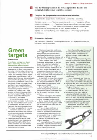 UNIT 12 H MERGERS AND ACQU ISITIONS
IJI Find the three expressions in the first paragraph that describe one
company beingtaken over by another company.
D Complete the paragraph below with the words in the box.
conglomerate corporations multinational partnership subsidiary
Toshiba is a large . . . . . . . .. . . .1 that has acquired several . . . . . . . . . .. .2 engaged in different
industries. It is also a . . . . . . . .. . . .3, as it has offices in many d ifferent countries. Toshiba
recently formed a . . . . . . . . . . . . '• with United Parcel Services to design a more efficient
repair process for laptop computers. In 1987, Toshiba Machine, a . . . . . . . . . . . .5 of
Toshiba, was accused of selling parts used to produce submarine propellers to the
Soviet Union.
m Discuss this statement.
Green
targets
by Melissa Shin
It ain't easy being green these
days - especially if you're an
independent green business.
The list of smaller, green companies being
swallowed up by global conglomerates
is growing in both prestige and numbers:
responsible ice-cream producer Ben and
5 Jerry's, now owned by Unilever; organic
yogurt maker Stonyfield Yogurt, now in
partnership with Danone; alternative beauty
companies The Body Shop and Aveda,
now owned by L'Oreal and Estee Lauder
10 respectively; organic chocolatier Green
and Black's, now owned by Cadbury
Schweppes; Tom's of Maine toothpaste,
now owned by Colgate-Palmolive;
personal-care company Burt's Bees,
15 acquired by Clorox in November 2007;
and Husky Injection Molding Systems,
acquired in December 2007 by Onex
Corporation for $960 million.
It's not hard to see why small
The transport of values from a smaller green company to a large multinational that
has taken it over is impossible.
Skeptics of responsible retailing can
easily suggest that small companies have
simply reached their expiration date -
unfortunate hippie victims of corporate
•o Darwinism. But these partnerships can help ss
bring ethical activities into the mainstream.
Kevin Ranney, Managing Partner and
Director of Research at Jantzi Research,
says that positive transfers from the
acquired company to the acquirer are
difficult to quantify.
"That's one of the reasons why we're
not really excited to see these acquisitions
occur," he says. "The reality is that what
Ben and Jerry's was all about is now
"We're fortunate," says Sean
Greenwood, spokesperson for Ben and
Jerry's. "We could have had a lot of
45 businesses that could have bought us
and [closed us down]. But they didn't do
that. And I applaud them for that and for
recognizing and understanding that that
there's a value in keeping the folks who are
oo buried deeply within a massive corporate
structure, and it has relatively little impact
on anyone's assessment of Unilever."
so trying to hold on to what's really important: 95
the essence of Ben and Jerry's."
Sean Greenwood says that while
customers understand there has been a
management change, they still support
the ice cream.
In April 2000, the Anglo-Dutch Unilever
NV announced it would buy flagging Ben
and Jerry's stocks for $43.50 a share, a
55 large premium over the previous day's
closing price of $34.93.
Even though the initial takeover
caused factory closings, job losses, and
management changes, Greenwood says
so that his company has helped change
Unilever.
"There's been a good give and take,
back and forth with the organizations,"
he says. "It feels like this is a good fit."
"I don't think people say, 'Wow, this
pint today in January 2003 is different than
the December pint of 2002.' I think they are
100 saying Ben and Jerry's has continued to be
a Ben and Jerry's organization and product
throughout our years."
The proof is in the pudding - or
ice cream, as it were. Ben and Jerry's
105 announced in 2006 that it would be
expanding its fairtrade ingredients to
include Fair Trade Certified coffee, vanilla,
and cocoa, and it was also the first national
American food manufacturer to move
20 companies are vulnerable - multinationals 65
can offer increased distribution, access
But co-founder Jerry Greenfield told
the UK's Green Futures magazine in 2006
that he doesn't feel that fit with Ben and
Jerry's any more.
110 towards a total transition of its products
to "Certified-Humane" cage-free eggs.
25
to more markets, and most of all, cold,
hard cash. And large corporations often
find it easier to acquire than to innovate.
Consumers are at the very least
surprised to discover that their favourite
brands have become mere subsidiaries
within a large multinational.
A recent poll by the website
30 Treehugger.com (ironically, this once­
independent site is now owned by the
Discovery Channel) found that 35 per
cent of consumers take their business
elsewhere when corporations acquire
35 their once-revered brands.
"I have no responsibility and no
10 authority in the company," he said.
75
"I have my good name. I have an ability
to influence things I want to, and to not
be interested in things I'm not interested
in. That's the extent of my role."
He went on to add, though, that
influence does exist.
"I was skeptical about this supposed
'transport of values' from Ben and Jerry's
to Unilever, but it has happened to some
eo degree," Greenfield observed.
Nevertheless, the Ben and Jerry's
experience has served as a warning sign
to other firms.
from Corporate Knight, The Canadian Magazine forResponsible Business
115
Scanned for Agus Suwanto
 