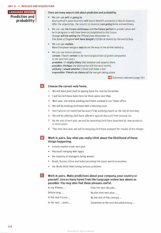 UNIT 12 H MERGERS AND ACQU ISITIONS
Prediction and
probability
116
There are many ways to talk about prediction and probability.
• We can use will or going to.
Buying Kraft's pizza business will boost Nestle's presence in North America.
After the acquisition, the returns to investors are going to be extraordinary.
• We can use the future continuous and the future perfect to predict what will
be in progress or will have been accomplished in the future.
Orange will be selling the iPhone from November 10.
The Bank ofEngland will have bought £125bn in bonds bythe end ofJuly.
• We can use modals.
More European mergers may be on the wayinthe airline industry.
• We can use lexical phrases.
certain: There's certain to be more acquisitions ofgreen companies
in the next two years.
probable: It's highlylikely that Unilever will acquire them.
possible: Perhaps theshare price will rise next month.
unlikely: I doubt whether L'Orea/ will make a bid.
impossible: There's no chance ofthe mergertaking place.
El Choose the correct verb forms.
I:) Grammarreference page 151
1 We will have paid/will be paying back the loan by December.
2 I will be/willhave been here for three years next May.
3 Next year, she will be working/willhave worked in our Tokyo office.
4 We will be holding/willhave held a meeting soon.
5 Don't phone me tomorrow because I'll be working/work on the bid all morning.
6 We will be offering /will have offered a special discount from January 1st.
7 By the end of next year, we will be launching/will have launched six new products
in three years.
8 This time next year, we will be enjoying/willhave enjoyed the results of the merger.
EJ Work in pairs. Say what you really think about the likelihood of these
things happening.
• a stock-market crash next year
• Microsoft merging with Apple
• the majority of managers being women
• Brazil, Russia, China and India becoming the major world economies
• the World Wide Web having serious problems
B Work in pairs. Make predictions about your company, your country or
yourself. Use as many forms from the Language review box above as
possible. You may also find these phrases useful.
In my lifetime, ...
Before long, ...
In the near future, ...
In the next ... years, ...
Over the next decade, ...
By this time next year, ...
By the end of this century, ...
Sometime in the next decade/century, ...
Scanned for Agus Suwanto
 