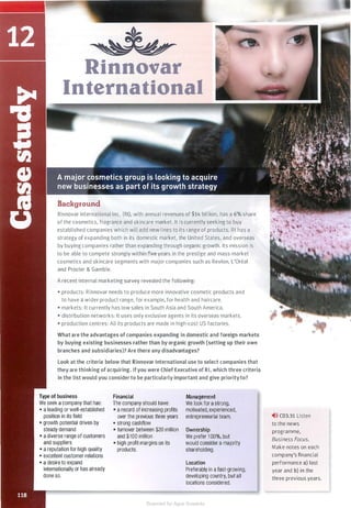 Rinnovar
International
Background
Rinnovar International Inc. (RI), with annual revenues of $14 billion, has a 6% share
of the cosmetics, fragrance and skincare market. It is currently seeking to buy
established companies which will add new lines to its range of products. RI has a
strategy of expanding both in its domestic market, the United States, and overseas
by buying companies rather than expanding through organic growth. Its mission is
to be able to compete strongly within five years in the prestige and mass-market
cosmetics and skincare segments with major companies such as Revlon, L'Oreal
and Procter & Gamble.
A recent internal marketing survey revealed the following:
• products: Rinnovar needs to produce more innovative cosmetic products and
to have a wider product range, for example, for health and haircare.
• markets: It currently has low sales in South Asia and South America.
• distribution networks: It uses only exclusive agents in its overseas markets.
• production centres: All its products are made in high-cost US factories.
What are the advantages of companies expanding in domestic and foreign markets
by buying existing businesses rather than by organic growth (setting up their own
branches and subsidiaries)? Are there any disadvantages?
Look at the criteria below that Rinnovar International use to select companies that
they are thinking of acquiring. Ifyou were Chief Executive of RI, which three criteria
in the list would you consider to be particularly important and give priorityto?
Type of business
We seek a company that has:
• a leading or well-established
position in its field
• growth potential driven by
steady demand
• a diverse range of customers
and suppliers
• a reputation for high quality
• excellent customer relations
• a desire to expand
internationally or has already
done so.
Financial
The company should have:
• a record of increasing profits
over the previous three years
• strong cashflow
• turnover between $20 million
and $100 million
• high profit margins on its
products.
Management
We look for a strong,
motivated, experienced,
entrepreneurial team.
Ownership
We prefer 1 00%, but
would consider a majority
shareholding.
Location
Preferably in a fast-growing,
developing country, but all
locations considered.
,.>» CD3.31 Listen
to the news
programme,
Business Focus.
Make notes on each
company's financial
performance a) last
year and b) in the
three previous years.
Scanned for Agus Suwanto
 
