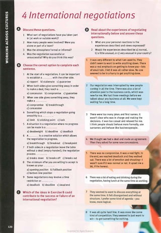 4 International negotiations
0 Discuss these questions.
1 What sort of negotiations have you taken part
in (at work or outside work)?
2 How many people were involved? Were you
alone or part of a team?
3 Was the atmosphere formal or informal?
4 Was the negotiation successful or
unsuccessful? Why do you think this was?
() Choose the correct option to complete each
sentence.
1 At the start of a negotiation, it can be important
to establish a . . .......... with the other side.
a) rapport b) stalemate c) guarantee
2 When both sides give something away in order
to make a deal, they reach a ....... . .... .
a) concession b) compromise c) guarantee
3 When one side gives something away, they
make a ............ .
a) compromise b) breakthrough
c) concession
4 Something which stops a negotiation going
smoothly is a . . . ......... .
a) limit b) sticking point c) lock
5 A situation in a negotiation where no progress
can be made is a ............ .
a) deadweight b) deadline c) deadlock
6 A ............ is a creative solution which allows
the negotiation to progress.
a) breakthrough b) breakout c) breakpoint
7 If both sides in a negotiation leave the table
without a deal (empty-handed), the negotiation
process ............ .
a) breaks down b) breaks off c) breaks out
8 The minimum offer you are willing to accept is
known as your ............ .
a) opening position b) fallback position
c) bottom-line position
9 Some negotiations may involve a time
restriction or . . . . ........ .
a) deadlock b) deadline c) dead end
Q Read about the experiences of negotiating
internationally below and answer these
questions.
1 What are your personal reactions to the
experiences described and views expressed?
2 Would the experiences described be a) normal,
b) a little unusual, or c) very unusual in your country?
1 It was very different to what I am used to. They
didn't seem to want to write anything down. There
was a real emphasis on getting to know you - lots
of small talk. l felt it was all rather slow. No one
seemed to be in a hurry to get anythingdone.
2 Our negotiation was interrupted by new people
coming in all the time. There was also a lot of
attention paid to the business cards, which was
new for me. We had three meetings before we
talked about any business at all. We were kept
waiting for a long time.
3 There were too many jokes and first names. It
wasn't clear who was in charge and making the
decisions. It was too casual and relaxed for me.
l think people should behave more formally, use
surnames and behave like businesspeople.
4 We thought we had a deal and made an agreement.
Then they asked for some new concessions.
5 There was no compromise. It was a real fight. In
the end, we reached deadlock and they walked
out. There was a lot of emotion and shouting- I
wasn't sure if it was normal or not. It upset me a
bit, if I'm honest.
6
8 Which of the ideas in Exercise B could 7
contribute to the success or failure of an
international negotiation?
8 It was all quite hard line. It was more like some
kind of competition. They seemed to just want to
win - to get something for nothing.
Scanned for Agus Suwanto
 