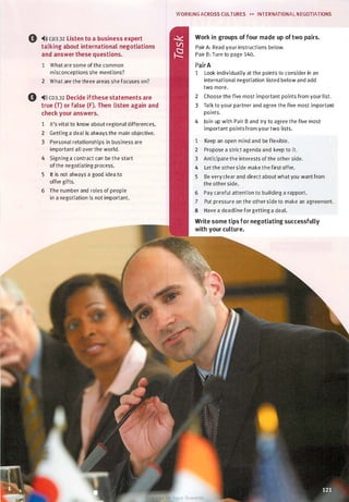 0 ,.l)) CD3.32 Listen to a business expert
talking about international negotiations
and answer these questions.
1 What are some of the common
misconceptions she mentions?
2 What are the three areas she focuses on?
0 ,.l» CD3.32 Decide ifthese statements are
true (T) or false (F). Then listen again and
check your answers.
1 It's vital to know about regional differences.
2 Getting a deal is always the main objective.
3 Personal relationships in business are
important all over the world.
4 Signing a contract can be the start
of the negotiating process.
5 It is not always a good idea to
offer gifts.
6 The number and roles of people
in a negotiation is not important.
WORKING ACROSS CULTURES �� INTERNATIONAL NEGOTIATIONS
Work in groups of four made up of two pairs.
Pair A: Read your instructions below.
Pair B: Turn to page 140.
PairA
1 Look individually at the points to consider in an
international negotiation listed below and add
two more.
2 Choose the five most important points from your list.
3 Talk to your partner and agree the five most important
points.
4 Join up with Pair B and try to agree the five most
important points from your two lists.
1 Keep an open mind and be flexible.
2 Propose a strict agenda and keep to it.
3 Anticipate the interests of the other side.
4 Let the other side make the first offer.
5 Be very clear and direct about what you want from
the other side.
6 Pay careful attention to building a rapport.
7 Put pressure on the other side to make an agreement.
8 Have a deadline for getting a deal.
Write some tips for negotiating successfully
with your culture.
Scanned for Agus Suwanto
 
