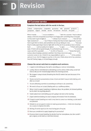 UNIT
D �eMisiam
VOCAB ULARY
GERUNDS
122
10 Customer service
Complete the text below with the words in the box.
clients compensation complaints guarantee mile payment products
purposes rapport refunds service the bottom the buck the point
When I handle . . . . . . . . . . . .1 , I try to establish a . . . . . . . . . . . .2 with the customer. They're almost
always a little bit annoyed because they're not happy with something they've bought,
so they want to get straight to . . . . . . . . . . . .3. I always try to reassure .. . . . .. . . . ..4 that we have
high standards of. . . . . . . . . . . .5, but if they're feeling that they've been ripped off, it can be
hard to get them to listen, and sometimes we end up talking at cross . . . .. . . . . . ..6 because
they're really expecting to have to fight with me! But all of our products have a money-
back . . . . .. . . . . . .7, and our policy is to replace . . . . . . . . . . . .8 or give . . . . . . . . .. . .9 if that's what people
want. If that's still not good enough, I'm authorised to go the extra . . . . . . . . . . . .10 in extreme
cases and offer a goodwill . .. . .. . . .. . .11• An offer of financial . . . . . .. . . .. .12 shows that we're
serious about keeping customers satisfied. One thing I never do is pass . . . . . . . . . . . .1 3. If a
customer comes to me, I think it's my responsibility to get to . . . . . . . . . . . .14 of the problem
and sort it out. And I'm happy to say that, in the end, I think almost all of my customers
have left feeling happy, or at least happy enough.
Choose the correct verb form to complete each sentence.
1 I regret to tell/telling you that we're cancelling our contract immediately.
2 Luckily, Sharon remembered to tell/telling us all to arrive a little early, so we had
time to discuss the revised budget before the meeting started.
3 We stopped trying to break/breaking into the US market last year because of the
recession.
4 Shazia started her presentation at two o'clock and didn't stop to talk/talking until
after six o'clock!
5 To work/Working overtime is something we all have to do sometimes.
6 We need to focus on to deal/dealing with our cashflow problem.
7 When I tried to speak/speaking to Alphonse about the problem, he listened politely,
but he didn't do anything about it.
8 Yanick asked me to tell/telling you he's going to be late to the meeting.
9 Jurgen admitted stealing /to steal company information from the database.
10 I forgot to send/sending an e-mail to my client to cancel our meeting, so she wasn't
very pleased.
11 Melanie is not very good tomake/at making presentations- I think she should go
on a course to improve her skills.
12 Writing /To write reports is the most boring part of my job.
13 Have you considered to apply/applying for promotion?
14 Florence tried to send/sending the details from her smartphone, but she couldn't
get a signal, so she had to e-mail them instead.
Scanned for Agus Suwanto
 