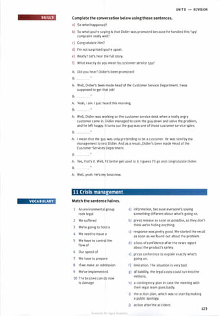 SKILLS
VOCABU LARY
UNIT D � � REVISION
Complete the conversation below using these sentences.
a) So what happened?
b) So what you're saying is that Didier was promoted because he handled this 'spy'
complaint really well?
c) Congratulate him?
d) I'm not surprised you're upset.
e) Really? Let's hear the full story.
f) What exactly do you mean by customerservice spy?
A: Did you hear? Didier's been promoted!
B: . . . . . . . . . . . .
A: Well, Didier's been made head of the Customer Service Department. I was
supposed to get that job!
B: . . . . . . . . . . . .
A: Yeah, I am. I just heard this morning.
B: . . . . . . . . . . . .
A: Well, Didier was working on the customer service desk when a really angry
customer came in. Didier managed to calm the guy down and solve the problem,
and he left happy. It turns out the guy was one of those customer service spies.
B: . . .. . . . . . . . .
A: I mean that the guy was only pretending to be a customer. He was sent by the
management to test Didier. And as a result, Didier's been made Head of the
Customer Services Department.
B: . . . . . . . . . . . .
A: Yes, that's it. Well, I'd better get used to it. I guess I'll go and congratulate Didier.
B: · · · · · · · · · · · ·
A: Well, yeah. He's my boss now.
11 Crisis management
Match the sentence halves.
1 An environmental group a) information, because everyone's saying
took legal something different about what's going on.
2 We suffered b) press release as soon as possible, so they don't
3 We're going to hold a
think we're hiding anything.
4 We need to issue a
c) response was pretty good. We started the recall
as soon as we found out about the problem.
5 We have to control the
d) a loss of confidence after the news report
flow of
about the product's safety.
6 Our speed of
e) press conference to explain exactly what's
7 We have to prepare going on.
8 lfwe make an admission f) limitation. The situation is very bad.
9 We've implemented g) of liability, the legal costs could run into the
10 The best we can do now
millions.
is damage h) a contingency plan in case the meeting with
their legal team goes badly.
i) the action plan, which was to start by making
a public apology.
j) action after the accident.
123
Scanned for Agus Suwanto
 