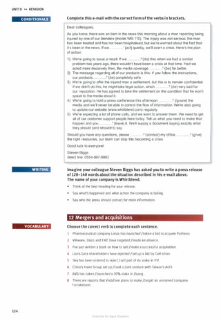 UNIT D H REVISION
CONDITIONALS
WRITING
VOCABULARY
124
Complete this e-mail with the correct form of the verbs in brackets.
Dear colleagues,
As you know, there was an item in the news this morning about a man reporting being
injured by one of our blenders (model WB-11 0). The injury was not serious; the man
has been treated and has not been hospitalised, but we're worried about the fact that
it's been in the news. If we . . . .. . . .. . ..1 (act) quickly, we'll avert a crisis. Here's the plan
of action:
1 ) We're going to issue a recall. If we . . . . . . .. . . . .2 (do) this when we had a similar
problem two years ago, there wouldn't have been a crisis at that time. Had we
acted more decisively then, the media coverage . . .... . . . . . .3 (be) far better.
2) The message regarding all of our products is this: If you follow the instructions,
our products . . . . . . . . . . . .� (be) completely safe.
3) We're going to offer the injured man a settlement, but this is to remain confidential.
If we didn't do this, he might take legal action, which . . . . . . . . . . . .5 (be) very bad for
our reputation. He has agreed to take the settlement on the condition that he won't
speak to the media about it.
4) We're going to hold a press conference this afternoon. . . . . . . . . . . . .6 (ignore) the
media and we'll never be able to control the flow of information. We're also going
to update our website (www.whirlblend.com) regularly.
5) We're expecting a lot of phone calls, and we want to answer them. We need to get
all of our customer support people here today. Tell us what you need to make that
happen and you . . . . . . . . . . . .7 (have) it. We'll supply a document saying exactly what
they should (and shouldn't) say.
Should you have any questions, please . . .. . . . . . . . .8 (contact) my office. . . . . . . . .. ...9 (give)
the right resources, our team can stop this becoming a crisis.
Good luck to everyone!
Steven Biggs
direct line: 0554-987-9983
Imagine your colleague Steven Biggs has asked you to write a press release
of 120-140 words about the situation described in his e-mail above.
The name of your company is Whirlblend.
• Think of the best heading for your release.
• Say what's happened and what action the company is taking.
• Say who the press should contact for more information.
12 Mergers and acquisitions
Choose the correct verb to complete each sentence.
1 Pharmaceutical company Lonza has launched/taken a bid to acquire Patheon.
2 VMware, Cisco and EMC have targeted/made an alliance.
3 I've just written a book on how to sell/make a successful acquisition.
4 Lions Gate shareholders have rejected/setup a bid by Carl lchan.
5 Sky has been ordered to reject/sell part of its stake in ITV.
6 China's Haier Group setup/took a joint venture with Taiwan's AUO.
7 AVG has taken/launcheda 20% stake in Zbang.
8 There are reports that Vodafone plans to make/target an unnamed company
for takeover.
Scanned for Agus Suwanto
 