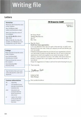 Letters
Salutation TM Breweries GmbH
When you don't know the name Baubergerstr 1 7
ofthe recipient: 80991 Munich
DearSir/Madam (BrE)
Ladies and Gentlemen (AmE)
iWhen you know the name of
the recipient: Ms Teresa Winch
DearMr/Mrs/Ms/Miss Winch Vending Machines Inc.
I(BrE, AmE) Box 97
Note: In the US, the titles Mr. New York
and Mrs. are followed by a full 1 9 February
stop/period, e.g. Mr. Winch. - Dear Ms Winch
South-East Asian opportunities
I was very pleased to have met you again at the open day we held in our
iMunich brewery last week. I hope you enjoyed yourself and felt that your
Endings visit was useful.
When you don't know the name
T found our discussion about the activities of your organisation in Korea
Ir
very interesting. It seem to me that there are a lot of ways in which our Ir
of the recipient:
organisations could work together to our mutual advantage in South-
Ir
Yours faithfully (BrE) East Asia. I have enclosed a brochure with further information about our
Sincerelyyours (AmE) products. I propose that we get together soon to discus the maner in
When you know the name of more detail.
the recipient: I hope this suggestion is of interest and look forward to hearing from you.
Yours sincerely (BrE)
: Yours sincerely iSincerely (AmE)
[I
Sign the letter, then print your y� 3dl
name and position under your
signature.
Katherine Sell
Sales Manager
Common abbreviations Encl. product brochures I,:
Re. regarding
PP (on behalf of) when
you sign the letter for
someone else
encl. documents are
enclosed with the
letter (sometimes
also encs.)
cc copies: the names
of the people who
receive a copy of
the letter
126
Scanned for Agus Suwanto
 