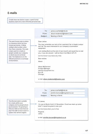 WRITING FILE
E-mails
E-mails have two distinct styles: a semi-formal
business style and a more informal personal style.
The semi-formal style is similar
to a business letter, but less
formal and shorter. A likely
ending is Best wishes rather
than Yours sincerely. This style
is best used for e-mails to
people outside your company
or whom you do not know
well. The emphasis is on the
efficient provision or exchange
of information.
The informal style is suitable
for e-mails within your
company and for people whom
you knowwell. The greeting is
often Hi, Hello or even Howare
you?The style is much closer to
spoken than written English.
,_____
To: james.scarfield@tmb.de
From: alison. mcdermott@hasbro.com
Subject: Meeting in Berlin
Dear James
You may remember we met at the Learntech fair in Kuala Lumpur
last fall. You were interested in our company's automation
equipment.
I am visiting Berlin at the end of next month and would like to visit
you, if you are around. I will be there from March 27-3 1 .
Let m e know i f you have any time.
Best wishes
Alison
Alison McDermott
Product Manager
Has Bro Equipment Inc
Box 28
Chicago
e-mail: alison. mcdermott@hasbro.com
To: james.scarfield@tmb.de
From: jennifer.duncan@kingsland.co.uk
Subject: Meeting in Berlin
Hi James
I'm over in Berlin from 6-8 November. Could we meet up some
time? It would be great to see you!
Let me know when you're free.
Regards
Jenny
e-mail: jennifer.duncan@kingsland.co.uk
127
Scanned for Agus Suwanto
 