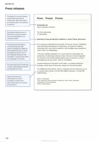 WRITING FILE
Press releases
The header for a press release
should make clear who it
comes from, what the subject
is and which part of the press it
is aimed at.
The subject should be put in
bold print so that journalists
can see immediately if it is
relevant to them.
The main bodyshould have
a short introduction with
names of people who might be
interesting forthe press, some
description ofwhat is new or
interesting for the public and -
if possible - a good quote which
the newspaper could print.
Press Presse Prensa
: Automatix pie
Semi Conductor Division
For the trade press
21 December
Opening of new production facilities in Johar Fahru, Balanesia
At a ceremony attended by Automatix Chairman, Rocco Truffaldino,
and the British Ambassador to Balanesia, Sir Edward Faulkner,
Automatix pie's new semi-conductor-chip facilities were opened in
Johor Fahru on Wednesday.
'The new facilities represent our commitment to expanding our
production of advanced memory chips. We aim to be the supplier
of choice for the world's leading electronics companies, without
damaging the environment,' said Mr Truffaldino.
A special feature of the plant is the clean, no-waste production
The style should be formal anrlu--+---+-.. process, which aims to have zero impact on the environment.
concise, with nothing irrelevant
to the particular story.
Always include some
information as to how
journalists can get more
information about the subject
if they want it.
128
For additional information, visit our website www.pr.automatix.co.uk
or contact Jerry Turner +44 (0)1792 536012 (phone), +44 (0)1 792
536723 (fax).
Date: 21 December
Title: Opening of new production facilities in Johor Fahru, Balanesia
Addressed to: The trade press
Author: Kylie Dawson
Scanned for Agus Suwanto
 