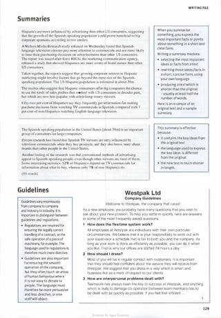 WRITING FILE
Summaries
Hispanics are more influenced by advertising than other US consumers, suggesting
that the growth of the Spanish-speaking population could prove beneficial to big
corporate sponsors, according to two studies.
A Nielsen Media Research study released on Wednesday found that Spanish­
language television viewers pay more attention to commercials and are more l ikely
to base their purchasing decisions on advertisements than other US consumers.
The report was issued after Euro RSCG, the marketing communication agency,
released a study that showed Hispanics are more aware of brand names than other
US consumers.
When you summarise
something, you express the
most important facts or points
about something in a short and
clear form.
Writing a summary involves:
• selecting the most important
ideas or facts from a text
Taken together. the reports suggest that growing corporate interest in Hispanic
marketing might involve factors that go beyond the mere size of the Spanish­
speaking population. The US Hispanic population is estimated at about 39m .
• rewriting those ideas/facts in
a short, concise form, using
your own language
The studies also suggest that Hispanic consumers offer big companies the chance
to use the kinds of sales pitches that worked with US consumers in decades past,
but which are now less popular with advertising-weary viewers.
Fifty-two per cent of Hispanics say they frequently get information for making
purchase decisions from watching TY commercials in Spanish, compared with 7
per cent of non-Hispanics watching English-language television.
The Spanish-speaking population in the United States (about 39m) is an important
group of consumers for large companies.
• producing a text which is
shorter than the original
- usually at least half the
number of words.
Here is an example of an
original text and a sample
summary.
This summary is effective
because:
Recent research has found that Spanish TY viewers are very influenced by
television commercials when they buy products, and they also know more about
brands than other people in the United States.
• it contains the key ideas from
the original text
Another finding of the research was that conventional methods of advertising
appeal to Spanish-speaking people, even though other viewers are tired of them.
Some interesting statistics: 52% or Hispanics depend on TY commercials for
information about what to buy. whereas only 7% of non-Hispanics do.
• the language used to express
the key ideas is different
from the original
• the new text is much shorter
in length.
(96 words)
Guidelines
Guidelinesvary enormously
from company to company
and industry to industry. It is
important to distinguish between
guidelines and regulations.
• Regulations are required for
ensuring the legally correct
handling ofa contract, or the
safe operation ofa piece of
machinery, for example. The
language used in regulations is
therefore much more directive.
• Guidelines are also important
for ensuring the smooth
operation of the company,
but they often touch on areas
of human behaviour where
it is not easy to dictate to
people. The language must
therefore be more persuasive
and less directive, or else
staffwill object.
Westpak Ltd
Company Guidelines
Welcome to Westpak, the company that cares!
As a new employee, you probably have many questions that you wish to
ask about your new position. To help you settle in quickly, here are answers
to some of the most frequently asked questions.
1 How does the flexitime system work?
All employees at Westpak are individuals with their own particular
circumstances. We believe that it is your responsibility to work out with
your supervisor a schedule that is fair to both you and the company. As
long as your work is done as efficiently as possible, you can do it when
you like. That is why our offices are staffed 24 hours a day.
2 How should I dress?
Most of you will be in regular contact with customers. It is important
that they should feel confident about the service they will receive from
Westpak. We suggest that you dress in a way which is smart and
business-like as a mark of respect to our clients.
3 How are interpersonal problems dealt with?
Teamwork has always been the key to success at Westpak, and anything
which is likely to damage co-operation between team members has to
be dealt with as quickly as possible. If you feel that efficient . . .
129
Scanned for Agus Suwanto
 