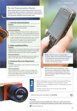 The new Communications Director
Betty Friedman, the new Communications Director, hired a firm
of consultants, Ward Associates, to analyse the communications
problems in the company and to come up with recommendations
for improvement. Read this extract from the report.
1 Internal communications
Problem:
Communications between Directors and Heads of
Department need to be improved.
Recommendations:
• Heads of Department should send weekly reports to
the Board of Directors. This would enable Directors to
keep in touch with key developments in the company.
• A new manager should be appointed to be in charge
of key accounts, such as the Lawrence Discount
Stores account. He/She would ensure that key
customers were given personal attention.
2 Sales reps/Head Office
Problem:
Head Office is not receiving information quickly from sales
representatives. This has resulted in delays in processing
orders and insufficient information about customers.
Recommendation:
Issue all sales reps with BlackBerry devices and instruct
reps to send daily reports to the Sales Department.
3 Customer Services Department
Problem:
The department needs a new procedure for dealing with
product complaints.
Recommendation:
Any complaint about a product which has health and
safety implications should be forwarded immediately to
the following departments: Marketing, Research and
Development, Public Relations.
"4>»CDl.7 William Hooper is talking to Betty
Friedman. Listen to his reaction to the consultants'
recommendations and summarise his attitude
to weekly reports, appointing a new account
manager, and defective products.
"4>l) CDl.8 Listen to Joanna Merkowitz, a sales
representative, talking to Betty Friedman about
the consultants' recommendations. Why is she
against giving daily reports? Why does she enjoy
her job so much?
1 Work in small groups. You are members of the Board of Directors.
Discuss each of the consultants' recommendations. Decide
whether you agree or disagree with each recommendation, noting
down your reasons.
2 Consider any other ideas that your group has to improve
communications in WCH.
Watch the Case study commentary on the DVD-ROM.
Writing
As Communications Director at WCH, write a follow-up e-mail to the Head of
Ward Associates, summarising the decisions you have taken, with your reasons.
c:) Writing file page 127
13
Scanned for Agus Suwanto
 