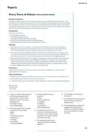 WRITING FILE
Reports
1
2
Parry, Parry & Gibson: s1TE AccmENT REPORT
Executive su:nunary
Damage has been caused to the emergency generator on the Witherby power plant site. It was
caused by a fire started by the electrical contractors Mullet & Sons. Although the packing material
that caught fire was left by another subcontractor, the personnel from Mullet started work before
clearing the waste matter away, in contravention of contract regulation 2.3.8. Mullet & Sons should
therefore pay for the replacement of the damaged equipment.
Introduction
This report will look at:
• the sequence of events;
• the subcontractors involved;
• the responsibilities of the subcontractors;
• the financial compensation from the subcontractors;
• recommendations to avoid future incidents of this nature.
Findings
Fire broke out at 1 7 :30 on Friday 1 3 October in the working area around the emergency
generator. All personnel were cleared from the site, and the fire service was informed by
17:45. The fire service arrived at 18:00, and the blaze was extinguished by 18:30.
2 The electrical contractors Mullet & Sons started the fire accidentally when carrying out the
connection work of the generator to the main power line. Packing material left on the ground
by another subcontractor, Harvest Macdougall plc, caught fire, and this quickly spread.
3 Although Harvest Macdougall are obliged to remove any packaging material they bring with
them, it seems that the electricians from Mullet told them to just leave it. We assume they
wanted to get their own work done as quickly as possible so that they could finish for the
weekend. Starting welding work without first making sure there is no inflammable material
around is in direct contravention of contract regulation 2.3.8.
Conclusion
Mullet & Sons must pay for the replacement ofthe generator (€90,000) as they are solely
responsible for the damage.
Reco:nunendations
Mullet & Sons should not be offered anymore work on site ifthey do not accept these terms.
2 Harvest Macdougall should receive a formal warning.
3 All subcontractors must be reminded of their obligation to follow all fire and safety regulations.
Normal Poole
Site Manager
1 9 October
A report should be well organised,
with information presented in
a logical order. There is no set
layout for a report. The layout
will depend on:
• the type of report;
• the company style.
The format used for this example
is common for many formal
reports:
• Title
• Executive summary
• Introduction
• Findings
• Conclusion
• Recommendations
3 Another possible structure
would be:
• Title
• Terms of reference
• Procedure
• Findings
• Conclusions
• Recommendations
4 The Executive summary is a
summary of the main points and
conclusions of the report. It gives
the reader a very quick overview
of the entire situation.
5 The Introduction defines the
sequence of points that will be
looked at.
6 The Findings are the facts you
discovered.
7 The Conclusion is what you think
about the facts and how you
interpret them.
8 Recommendations are practical
suggestions to deal with the
situation and ideasfor making
sure future activities run more
smoothly.
131
Scanned for Agus Suwanto
 