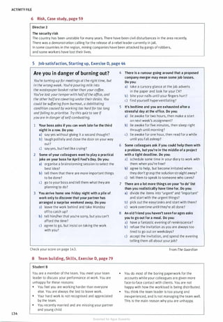 ACTIVITY FILE
134
6 Risk, Case study, page 59
Director 2
The security risk
The country has been unstable for many years. There have been civil disturbances in the area recently.
There was a demonstration calling for the release of a rebel leader currently in jail.
In some countries in the region, mining companies have been attacked by gangs of robbers,
and some workers have lost their lives.
5 Job satisfaction, Starting up, Exercise D, page 44
Are you in danger of burning out?
You're turning up formeetings at the right time, but
in the wrong week. You'repouring milk into
the wastepaperbasket ratherthan yourcoffee.
You've Jost yourtemperwith halfofthe office, and
the otherhalfare cowering undertheirdesks. You
could be suffering from burnout, a debilitating
condition caused by working too hardfor too long
and failing to prioritise. Try this quiz to see if
you are in danger ofse/f-combusting.
1 Your boss asks ifyou can work late for the third
night in a row. Do you:
a) say yes without giving it a second thought?
b) laugh politely and close the door on your way
out?
c) say yes, but feel like crying?
2 Some of your colleagues want to play a practical
joke on your boss for April Fool's Day. Do you:
a) organise a brainstorming session to select the
best idea?
b) tell them that there are more important things
to be done?
c) go to your boss and tell them what they are
planning to do?
3 You arrive home one Friday night with a pile of
work only to discover that your partner has
arranged a surprise weekend away. Do you:
a) leave the work behind and take Monday
offto catch up?
b) tell him/her that you're sorry, but you can't
afford the time?
c) agree to go, but insist on taking the work
with you?
Check your score on page 143.
8 Team building, Skills, Exercise D, page 79
Student B
You are a member of the team. You meet your team
leader to discuss your performance at work. You are
unhappy for these reasons:
• You feel you are working harder than everyone
else. You are always the last to leave work.
• Your hard work is not recognised and appreciated
by the team.
• You recently married and are missing your partner
and young child.
4 There is a rumour going around that a proposed
company merger may mean some job losses.
Do you:
a) take a cursory glance at the job adverts
in the paper and look for your CV?
b) bite your nails until your fingers hurt?
c) find yourself hyperventilating?
5 It's bedtime and you are exhausted after a
stressful day at the office. Do you:
a) lie awake for two hours, then make a start
on next week's assignment?
b) lie awake for five minutes, then sleep right
through until morning?
c) lie awake for one hour, then read for a while
until you fall asleep?
6 Some colleagues ask ifyou could help them with
a problem, butyou're in the middle of a project
with a tight deadline. Do you:
a) schedule some time in your diary to work with
them when you're free?
b) agree to help, but become irritated when
they don't grasp the solution straight away?
c) tell them to speak to someone who cares?
7 There are a lot more things on your 'to do' list
than you realistically have time for. Do you:
a) divide the items into 'urgent' and 'important'
and start with the urgent things?
b) pick out the easy tasks and start with them?
c) work overtime until they're all done?
8 An old friend you haven't seen forages asks
you to go out for a meal. Do you:
a) have a fantastic evening of reminiscence?
b) refuse the invitation as you are always too
tired to go out on weekdays?
c) accept the invitation, and spend the evening
telling them all about your job?
from The Guardian
• You do most of the boring paperwork for the
accounts while your colleagues are given more
face-to-face contact with clients. You are not
happy with how the workload is being distributed.
• You think the team leader is too young and
inexperienced, and is not managing the team well.
This is the main reason why you are unhappy.
Scanned for Agus Suwanto
 
