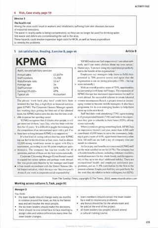 ACTIVITY FlLE
6 Risk, Case study, page 59
Director 3
The health risk
Mining the area could result in workers and inhabitants suffering from skin diseases because
of industrial emissions.
The water in nearby wells is being contaminated, so they can no longer be used for drinking water.
Site waste and debris are contaminating the soil in the area.
These hazards could involve expensive legal costs for WCM, as well as heavy expenditure
to remedy the problems.
5 Job satisfaction, Reading, Exercise B, page 46 Article B
KPMG
Audit, tax and advisoryservices
Annual sales
Staff numbers
Male/female ratio
Average age
Staffturnover
Earning £35,000+
Typical job
f1,607m
11,788
53:47
34
16%
49%
Accountant
'KPMG makes me tee! empowered. I am taken seri­
ously and I can make choices about my own career,'
25 Hamid says. '] am now using my experience proactively
and to the benefit of the organisation.'
Employees say managers help them to fulfil their
potential (a 70% positive score) and agree that the
organisation is run on strong principles (78% - the top
30 score nationally).
With an overall positive score of 75%, opportunities
for personal growth keep staffhappy. The expansion of
KPMG Europe has increased opportunities for staff to
work abroad. Its successful scheme to retain talented
The phrase 'work hard, play hard' could have been 35 women encompasses Reach, a project aimed at cncour-
invented for Sue Day. a high-nyer at financial services
giant KPMG. The Corporate Finance Manager spends
her working clays getting the best out of her talented
team, but KPMG makessure she also has the time avail-
5 able to pursue her sporting career.
'KPMG recognises that if it looks after people. it will
get more out ofthem.' says Day. who has been with the
firm for 1 2 years. ' It is difficult tojuggle the training and
the competition of an international sport with a job. I'vc
10 been here so long because KPMG is so supportive.'
Jt's that kind of caring culture that has seen KPMG
top our list for the third time in four years. And its almost
12,000-strong workforce seems to agree with Day"s
assessment, according to our 66-point employee ques-
aging women to become middle managers. It also has a
programme for its own emerging leaders to help them
move up to the next level.
Staff find their work stimulating (73%), agree training
40 is ofgreat personal benefit (74%) and believe the experi-
cnce they gain is valuable to their future (83%), all top
scores nationally.
When itcomes to giving something back, KPMG has
an impressive record. Last year, more than 4,500 staff
45 contributed 43,000 hours to serve the community, help-
ing it gain a score of 64%, again better than every other
firm. All staff can use half a day of company time per
month to volunteer.
15 tionnaire. The company has top-ten results for 48 50
questions, and ten ofthose are the best scores nationally.
As far as pay and benefits are concerned,KPMG staff
are the most satisfied on our list (67%). The company has
a nexible benefits scheme, including childcare vouchers,
medical insurance for the whole family and the opportu­
nity to buy up to ten days' additional holiday. There are
occupational health and employee assistance pro­
grammes, and an 1 1 .9% contribution by the firm to the
pension scheme. Employees feel they are paid fairly for
the work they do relative to their colleagues, too (62%).
Corporate Citizenship Manager Uzma Hamid wanted
to expand her career options and perhaps work abroad.
She was given carte blanche by her manager and found
20 a four-month secondment with the United Nations Glo- 55
bal Impact initiative, which she says was 'like eve1yone's
dream if you work in corporate social responsibility'.
from The Sunday Times, copyright © The Times, 2009, www.nisyndication.com
Working across cultures 3, Task, page 91
Manager D
You think:
• the team leader should change every six months
in rotation around the team, as this is the fairest
way and will involve the most people.
• the six team leaders should make the decisions.
• there should be one initial face-to-face meeting to
assign roles and videoconferences every time the
team leader changes.
• team members should contact the team leader
by e-mail to resolve any problems.
• any bonus should be for the whole team and
be paid at the end of the project.
• all team leaders (six people) should attend
a cultural training course.
135
Scanned for Agus Suwanto
 