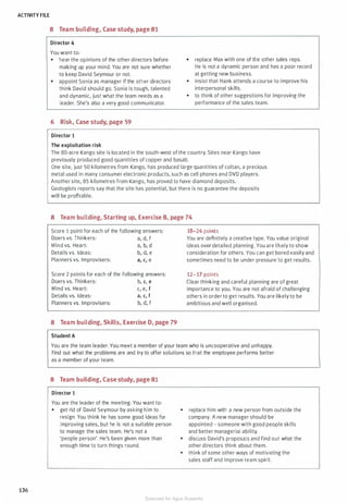 ACTIVITY FILE
136
8 Team building, Case study, page 81
Director 4
You want to:
• hear the opinions of the other directors before
making up your mind. You are not sure whether
to keep David Seymour or not.
• appoint Sonia as manager if the other directors
think David should go. Sonia is tough, talented
and dynamic, just what the team needs as a
leader. She's also a very good communicator.
6 Risk, Case study, page 59
Director 1
The exploitation risk
• replace Max with one of the other sales reps.
He is not a dynamic person and has a poor record
at getting new business.
• insist that Hank attends a course to improve his
interpersonal skills.
• to think of other suggestions for improving the
performance of the sales team.
The 80-acre Kango site is located in the south-west of the country. Sites near Kango have
previously produced good quantities of copper and basalt.
One site, just 50 kilometres from Kango, has produced large quantities of coltan, a precious
metal used in many consumer electronic products, such as cell phones and DVD players.
Another site, 85 kilometres from Kango, has proved to have diamond deposits.
Geologists reports say that the site has potential, but there is no guarantee the deposits
will be profitable.
8 Team building, Starting up, Exercise B, page 74
Score 1 point for each of the following answers:
Doers vs. Thinkers: a, d, f
Mind vs. Heart:
Details vs. Ideas:
Planners vs. Improvisers:
a, b, d
b, d, e
a, c, e
Score 2 points for each of the following answers:
Doers vs. Thinkers: b, c, e
Mind vs. Heart: c, e, f
Details vs. Ideas: a, c, f
Planners vs. Improvisers: b, d, f
8 Team building, Skills, Exercise D, page 79
Student A
18-24 points
You are definitely a creative type. You value original
ideas over detailed planning. You are likely to show
consideration for others. You can get bored easily and
sometimes need to be under pressure to get results.
12-17 points
Clear thinking and careful planning are of great
importance to you. You are not afraid of challenging
others in order to get results. You are likely to be
ambitious and well organised.
You are the team leader. You meet a member of your team who is uncooperative and unhappy.
Find out what the problems are and try to offer solutions so that the employee performs better
as a member of your team.
8 Team building, Case study, page 81
Director 1
You are the leader of the meeting. You want to:
• get rid of David Seymour by asking him to
resign. You think he has some good ideas for
improving sales, but he is not a suitable person
to manage the sales team. He's not a
'people person'. He's been given more than
enough time to turn things round.
• replace him with a new person from outside the
company. A new manager should be
appointed - someone with good people skills
and better managerial ability.
• discuss David's proposals and find out what the
other directors think about them.
• think of some other ways of motivating the
sales staff and improve team spirit.
Scanned for Agus Suwanto
 