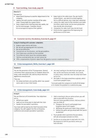 ACTIVITY FILE
138
8 Team building, Case study, page 81
Director 3
You want to:
• move David Seymour to another department in the
company.
• replace him with another member of the sales
team. Chang might be a good choice.
• have a department meeting every two weeks, led
by the new manager. Everyone should
be encouraged to express their opinion.
• keep Hank in the sales team. You are Hank's
closest friend - you went to school together.
He is a difficult person, but a top-class salesman.
• reduce the sales team to five members and make
the others work harder and be more productive
(you decide who should go).
• reorganise the sales team (you decide how).
• think of other suggestions for improving the
performance of the team.
10 Customer service, Vocabulary, Exercise D, page 97
Group B: Dealing with customer complaints
1 Keep an open mind at all times.
2 Do not end up arguing with the customer.
3 Do not be defensive.
4 Concentrate on the situation, not the personalities.
5 Don't force your solution on the customer.
6 Try to find out what result the customer wants.
7 Tell the customer what you can and cannot do.
8 Offer compensation of greater value than the goods or service complained about.
11 Crisis management, Skills, Exercise C, page 109
Student A
You are the presenter of the TV programme. Several
consumers have contacted you to complain about the
lamp, code-named BX 1 50, sold by a local electrical
appliances manufacturer.
They say:
• the lamp overheats very quickly, which has caused
some users to burn their hands.
11 Crisis management, Case study, page 111
Group A
You are Directors of ExtremAction. Your objectives
are to:
• defend your game
• work out an action plan to deal with the crisis
• handle the journalists' questions.
Your team will be lead by the Chief Executive of the
company. You will support her/him at the press
conference and answer journalists' questions.
• the vinyl coating on the electrical cord gets too
hot, so the cord bursts and melts. As a result,
in some cases, materials near the lamp have been
set on fire.
• the bulbs in the lamp sometimes explode, which
could harm people's eyes.
Try to persuade the company to recall all the lamps
or to resolve the problem in a satisfactory way.
1 Hold a meeting to discuss what actions you will
take to deal with the situation.
Here are some possible actions. Add any others
you can think of.
• Postpone the launch until people have
forgotten about Carl's report.
• Withdraw the game and make it less violent.
• Defend the game and go ahead with the launch
as planned.
2 Try to predict what questions the journalists
will ask and prepare answers to them.
3 Decide on an action plan to deal with the crisis.
Be prepared to tell the journalists what you
have decided.
Scanned for Agus Suwanto
 