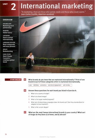 STARTING UP
14
fJ What brands do you know that are marketed internationally? Think of one
brand in each ofthese categories which is marketed internationally.
Icars clothing cosmetics electrical equipment soft drinks I
[I Answer these questions for each brand you listed in Exercise A.
1 What is its country of origin?
2 What is its brand image?
3 What is the target market/segment?
4 What sort of advertising campaigns does the brand use? (Are they standardised or
adapted to local markets?)
5 What is the current slogan?
II What are the most famous international brands in your country? What sort
of image do they have a) at home, and b) abroad?
Scanned for Agus Suwanto
 