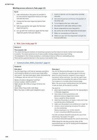 ACTIVITY FILE
Working across cultures 4, Task, page 121
140
Pair B
1 Look individually at the points to consider in
an international negotiation listed on the right
and add two more.
2 Choose the five most important points from
your list.
3 Talk to your partner and agree the five most
important points.
4 Join up with Pair A and try to agree the five most
important points from your two lists.
6 Risk, Case study, page 59
Director 4
The economic risk
1 Avoid an agenda. Let the negotiation develop
naturally.
2 Ask a lot of questions to find out the position of
the other side.
3 Try to disguise what you really want.
4 Be prepared to walk away without a deal.
5 Never compromise on your key points.
6 Be careful not to let the negotiation break down.
7 Make no concessions until the end.
8 Make sure you 'win' the negotiation and get the
best possible deal.
The cobalt and bauxite markets are booming at present, but the industrial metals market internationally
is volatile. The stock-market prices of some smaller mining companies have been falling.
The slowdown in the Chinese economy is continuing to have an effect on commodity prices.
There will be a general election in the country in six months' time.
1 Communication, Skills, Exercise F, page 11
Student B
Role play 1
You are expecting a call from an overseas subsidiary
confirming the details of a visit to your head office
next month. You have been given some information by
a colleague, but are not sure if it is correct.
Names of visitors: Bargaster? and Paz?
Contact number: 06875 413870?
Flight details: BA 3765 arriving at 17:10 on the
12th May?
Hotel: Hilton Plaza (12th-14th May)
Note: You have a rather quiet telephone voice.
Role play 2
You are the Marketing Manager of an electronics
company. You phone an overseas agent to discuss
plans for advertising the company's new range of
up-market coffee machines. You and the agent have
various ideas for promoting the sales of these items.
Try to agree on a suitable advertising strategy.
Note: You are on your mobile phone and the battery
is low, so check all the details carefully.
You want to:
• place special advertisements for the new products
in lifestyle magazines
• have some in-store promotions and
demonstrations at department stores
(once a week for three months)
• advertise the products on buses, trams and in key
outside locations (billboards)
• make sure the products are exhibited at a trade fair
• contact a local marketing consultant for advice
on viral marketing:
Markus Kaufmann, tel: 01782 550378
E-mail: m.kaufmann@JHPAssociates.com
You will contribute €60,000 towards the cost of the
advertising. You expect the agent
to contribute €40,000 towards the cost of advertising.
While doing the role play, practise some of the
expressions you can use for dealing with breakdowns
in communication.
Scanned for Agus Suwanto
 