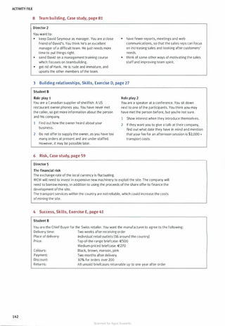 ACTIVITY FILE
142
8 Team building, Case study, page 81
Director 2
You want to:
• keep David Seymour as manager. You are a close
friend of David's. You think he's an excellent
manager of a difficult team. He just needs more
time to put things right.
• send David on a management training course
which focuses on teambuilding.
• get rid of Hank. He is rude and immature, and
upsets the other members of the team.
• have fewer reports, meetings and web
communications, so that the sales reps can focus
on increasing sales and looking after customers'
needs.
• think of some other ways of motivating the sales
staffand improving team spirit.
3 Building relationships, Skills, Exercise D, page 27
Student B
Role play 1
You are a Canadian supplier of shellfish. A US
restaurant owner phones you. You have never met
the caller, so get more information about the person
and his company.
1 Find out how the owner heard about your
business.
2 Do not offer to supply the owner, as you have too
many orders at present and are under-staffed.
However, it may be possible later.
6 Risk, Case study, page 59
Director 5
The financial risk
The exchange rate of the local currency is fluctuating.
Role play 2
You are a speaker at a conference. You sit down
next to one of the participants. You think you may
have met the person before, but you're not sure.
1 Show interest when they introduce themselves.
2 If they want you to give a talk at their company,
find out what date they have in mind and mention
that your fee for an afternoon session is $2,000 +
transport costs.
WCM will need to invest in expensive new machinery to exploit the site. The company will
need to borrow money, in addition to using the proceeds of the share offer to finance the
development of the site.
The transport services within the country are not reliable, which could increase the costs
of mining the site.
4 Success, Skills, Exercise E, page 41
Student B
You are the Chief Buyer for the Swiss retailer. You want the manufacturer to agree to the following:
Delivery time: Two weeks after receiving order
Place of delivery: Individual retail outlets (16 around the country)
Price: Top-of-the-range briefcase: €500
Colours:
Payment:
Discount:
Returns:
Medium-priced briefcase: €270
Black, brown, maroon, pink
Two months after delivery
10% for orders over 200
All unsold briefcases returnable up to one year after order
Scanned for Agus Suwanto
 