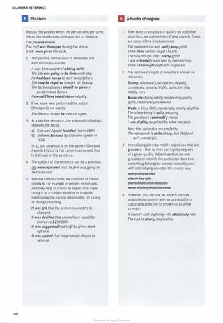 GRAMMAR REFERENCE
148
II Passives
We use the passive when the person who performs
the action is unknown, unimportant or obvious.
The file was stolen.
The roofwas damaged during the storm.
She's been given the sack.
1 The passive can be used in all tenses and
with modal auxiliaries.
A newfitness centreisbeing built.
The job was going to be done on Friday.
He had been asked to do it twice before.
She may be required to work on Sunday.
The best employees should begiven a
performance bonus.
He wouldhave been told eventually.
2 If we know who performed the action
(the agent), we use by.
The file wasstolen by asecretagent.
3 In a passive sentence, the grammatical subject
receives the focus.
a) GiovanniAgnellifounded Fiatin 1899.
b) Fiat was founded by GiovanniAgnelliin
1899.
In a), our attention is on the agent - Giovanni
Agnelli. In b), it is Fiat rather than Agnelli that
is the topic of the sentence.
4 The subject of the sentence can be a pronoun.
We were informed that the firm was going to
be taken over.
5 Passive constructions are common in formal
contexts, for example in reports or minutes,
and they help to create an impersonal style.
Using it as a subject enables us to avoid
mentioning the person responsible for saying
or doing something.
It was felt that the system needed to be
changed.
It was decided that expenditure would be
limited to $250,000.
It was suggested thatstaffbegiven stock
options.
It was agreed that the proposal should be
rejected.
II Adverbs of degree
1 If we want to amplify the quality an adjective
describes, we use an intensifying adverb. These
are some of the most common.
The presentation was really;Verygood.
She's dead certain to get thejob.
The new design looks prettygood.
I was extremely surprised byherreaction.
She's a thoroughly efficient organiser.
2 The relative strength of adverbs is shown on
this scale:
Strong: absolutely, a/together, awfully,
completely, greatly, highly, quite, terribly,
totally, very
Moderate: fairly, mildly, moderately, partly,
quite, reasonably, somewhat
Weak: a bit, a little, marginally, poorly, slightly.
The whole thing isquite amazing.
Thegoods are reasonably cheap.
I wasslightly surprised by what she said.
Note that quite also means fairly.
The restaurant is quite cheap, but the food
isn't wonderful.
3 Intensifying adverbs modify adjectives that are
gradable - that is, they can signify degrees
of a given quality. Adjectives that are not
gradable or identify the particular class that
something belongs to are not normally used
with intensifying adverbs. We cannot say:
e�·erytmiqtJeitiee
eftJfrly{Feegift
e�·er1· impessih.'eseltitfen
sernes/1'-§Ntlffineneielnews
4 However, you can use an adverb such as
absolutely or utterlywith an ungradable or
classifying adjective to showthat you feel
strongly.
It doesn't cost anything - it's absolutelyfree.
The task is utterly impossible.
Scanned for Agus Suwanto
 