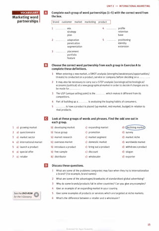 Marketing word
partnerships
1
2
3
4
5
6
7
a) growing market
a) questionnaire
a) market sector
a) international market
a) launch a product
a) special offer
a) retailer
Seethe DVD-ROM �
for the i-Glossory. W
UNIT 2 H INTERNATIONALMARKETING
IJ Complete each group of word partnerships (1-5) with the correct word from
the box.
Ibrand customer market marketing product
1 . . . . . . . . . . . . mix
strategy
plan
2 . . . . . . . . . . . . adaptation
penetration
segmentation
3 . . . .. . . . . . . . placement
portfolio
feature
4 . . . .. .. . . . . . profile
retention
base
5 . . . . . . . . . . . . positioning
identity
extension
l!I Choose the correct word partnership from each group in Exercise A to
complete these definitions.
1 When entering a new market, a SWOT analysis (strengths/weaknesses/opportunities/
threats) is conducted on a product, service or company before deciding on a . . . . . . . . . . . . .
2 It may also be necessary to carry out a STEP analysis (sociological/technological/
economic/political) of a new geographical market in order to decide if changes are to
be made for ............ .
3 The USP (unique selling point) is the . . . . . . . . . . . . which makes it different from its
competitors.
4 Part of building up a . . . . . . . . . . . . is analysing the buying habits of consumers.
5 . . . . . . . . . . . . is how a product is placed (up-market, mid-market, budget) in relation to
rival products.
D Look at these groups of words and phrases. Find the odd one out in
each group.
m
b) developing market c) expanding market d) declining market
b) focus group c) promotion d) survey
b) market research c) market segment d) market niche
b) overseas market c) domestic market d) worldwide market
b) introduce a product c) bring out a product d) withdraw a product
b) free sample c) discount d) slogan
b) distributor c) wholesaler d) exporter
Discuss these questions.
1 What are some of the problems companies may face when they try to internationalise
a brand? (For example, brand names)
2 What are some of the advantages/drawbacks of standardised global advertising?
3 Why do some brands/products fail in other countries? Can you give any examples?
4 Give an example of an expanding market in your country.
5 Give some examples of products or services which are targeted at niche markets.
6 What's the difference between a retailer and a wholesaler?
15
Scanned for Agus Suwanto
 