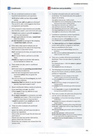 GRAMMAR REFERENCE
m Conditionals m Prediction and probability
1 We use conditional sentences to make 1 A number of modal verbs are used to make
hypothetical statements and questions. predictions. The modal indicates the speaker's
We'll deliver within 24 hours ifyou order degree of certainty.
online. Theywill be there by now. (100% certain)
Ifwe ordernow, will you give us a discount? They won't have anytroublefinding our office, they've
The use of if+ will + verb suggests that these been heremanytimes. (100% certain)
arrangements are feasible.
They must have arrivedby now. (80% certain)
Theycan'thave arrivedyet. (80% certain)
2 If the proposal is more tentative and possibly Theyshould have arrivedby now. {60% certain)
less feasible, would + past verb forms are used. Theymay/could hove arrived by now. (40% certain)
I'dneed some venturecapitalifI was;Were to
Theymight have arrivedbynow. (20% certain)
startmy own business. 2 Conditional statements contain hypotheses
IfIgot a guarantee forthe loan, I would lend about the way the future may turn out.
them the money. Ifwe use solar power, we'llprobably save money.
IfI had invested mysavingsin the company, !{you tried harder, youwould be able to do it.
I would have made a fortune. 3 The future perfect and the future continuous
3 If the verb is had, were or should, we can predict what will be in progress or will have
leave out ifand put the verb at the beginning. been accomplished in the future.
The sentence is now more formal. By2050, businessmen will be toking ordersfrom
Had it not been forhis help, we would not have the Moon.
By 3000, scientists will hove discovered how to transmit
survived. objects byelectronic means.
Were itnotforPatrick, we'd be in a terrible
mess. 4 There are a number of lexical expressions of
Shouldyou require anyfurtherinformation, likelihood. These include about to, bound to,
do not hesitate to contact me. going to.
4 These words are also used in conditional
He's tapping his glass -I think he's about to Igoing to
make a speech.
sentences. She's bound to be late, she always is.
We'll meet tomorrowproviding/provided (that)
5 The following lexical phrases can be used to
no one has an objection.
discuss the future: certain, probable, possible,
Even the best management teams won't be
unlikely or impossible.
successful unless theyaregiven the
resources. There's certain to be more changes in the world's
You can say whatyou likeas long as you don't
weathersystems over the nextfewdecades.
It's quiteprobable that an economic upturn will start
make any criticisms. next year.
Supposing (that) we decide to use the Topsite Maybe there'll be a change ofmanagement in the
service, howmuch would it cost? coming months.
5 Mixed conditionals follow a variety of patterns.
It is unlikely that the retirementage willbe increased
to 75.
Ifyou need help, justask. (an offer) It isjust impossible to imagine the World Wide Web
IfPeterwants to see me, tell him to wait. having serious problems in future.
(an instruction) 6 There are a number of useful time phrases that
Ifyou hadn't invested in e-commerce, oursales can be used to talk about the future.
would be much lower. (This is true now, so In mylifetime, I willsee China becoming a dominant
wouldn't have been is inappropriate.) world power.
I would be grateful ifyou would give me an Before long, the company will decide to merge with a
earlyreply. (a polite request) bigger company.
6 These are other examples of conditional
In the nearfuture, everybody will be using wind power.
In the next ... years, there will be a huge change in the
sentences. waywe travel.
Ignore the media, and we'll neverbe able to Overthe next decode, governments will start reducing
protect ourreputation. air traffic.
Tell us what you need to get the job done and
By this time nextyear, I will be promoted.
Bythe endofthis century, the waywe conduct business
you'll have it. in the world will be verydifferentfrom now.
Should you need any furtherinformation, Sometime in the next decade/century, man will inhabit
please contact the crisis team. other planets.
Given time, our company can recoverfrom the
current crisis.
151
Scanned for Agus Suwanto
 