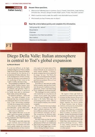 UNIT 2 .... INTERNATIONALMARKETING
fl Answer these questions.
Italian luxury 1 What do the following have in common: Gucci, Chanel, Calvin Klein, Louis Vuitton,
Christian Dior, Versace, Giorgio Armani, Ralph Lauren, Prada, Yves Saint Laurent?
2 Which countries tend to make the world's most desirable luxury brands?
3 What would you buy if money was no object?
EJ Read the article below quickly and complete this information.
Tod's group HQ - where?
Key products
Chairman
Competitors that Chairman admires
New markets
Objective in next five years
6
Diego Della Valle: Italian atmosphere
is central to Tod's global expansion
by Vincent Boland
It is not too difficult, in the high­
ceilinged elegance of Palazzo Della
Valle on the Cor o Venezia in Milan.
to be seduced by the charms of a
5 certain kind of Italian life tyle. Here
is the headquarters ofTod"s Group.
which has become a powerhouse in
the marketing of that vision to the
world's wealthy and discerning.
10 The atmosphere is delibcra1c: where
some Italian fashion houses have
expanded ever further into the realms
of celebrity and glamour. Tod's is
anchored as firmly as it can be to
15 its family roots and its traditional.
hand-made, century-old heritage.
Its signature products - hoes and
bags - are made of leather. a raw
material that has remained almost
20 unchanged since it was first discov­
ered.A new advertising campaign
will take the company back to basics.
with a focus on Italian families and
their lifestyles - actual Italian fami-
25 lies. however rich and privileged
- rather than on celebrities.
"The Italian lifestyle is in our
DNA, and in our group, we believe
in our DNA,' says Diego Della Valle.
30 the Chairman and Chief Executive
ofTod's Group.
This image is especially important
in new markets, such as China and
India. he says. In common with other
JS luxury-goods makers, he i intent on
capturing consumers in tho e markets
16
who aspire to the same sense of the
Ltalian lifestyle as do customers in
more mature market . 'A luxury-
40 goods company has tohavecontrol of
its image." he say . ·For Tod·s. the
thing istocommunicate thi tradition,
the generations of work that have
gone intoour products. For us, it"s an
45 absolute priority.'
To achieve it, one must put qualily
before quantity. and one must main­
tain the group's traditions even as it
globalises. which it has been doing
so fairly relentlessly in 1he past decade.
The challenge is to marry 1radi1ion
with modernity in a way that not all
Italian luxury-goods and fa hion
producers have managed. Tocl"s has
55 done it. Mr Della Valle says. by
maimaining one key vision: 'We're a
luxury-good company. not a fashion
company.·
This distinction between fashion
60 and luxury is central to Mr Della
Valle's global ambitions. The two
have different product and ought to
have different stra1egies, he says.
The compe1itors he admires most,
65 he says, are Louis Vuillon, Hermes
and Chanel.
Mr Della Valle says that the goal in
the nexl live years is 'to comple1e the
globalisation·ofTod's, forwhichhehas
70 been laying the groundwork. Td like
Tod"sto be much bigger than it is now.
without diluting the brand.' he says.
He expects China and India to
account for as much as 25 per cent of
75 revenues by then. because the growth
potential is much higher than in more
traditional markets. 'There is a much
bigger appetite for luxury goods
in those markets than in mature
so markets.andclay byclaymore people
are coming into this market.·
Bur as for China as a competing
producer. Mr Della Valle is sceptical
about its ability to produce luxury
ss goods.·Jt lacks the structure of small
companies. rhe tradition. the concept
of excellence· that Italian luxury­
goods producers have inherited and
which they must maintain as a com-
90 petitive advantage. he say�. ···Made
in Italy"
.
doesn"t necessarily mean
expen ive goods." he says. ·1t means
excellent goods."
Scanned for Agus Suwanto
 