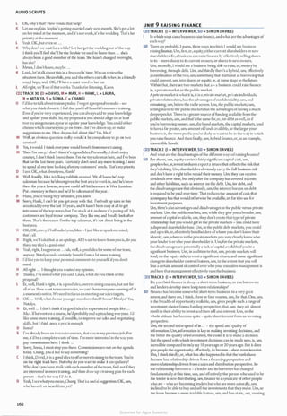 AUDIO SCRIPTS
l Oh, why's that? How would that help?
K Let me e.xpbin. Sophie's getting married early next month. She's got a lot
on her mind at the moment, and it's notwork,it's the wedding. 1l1at's her
priority at the moment . ..
L Yeah, OK, but even so ...
K Whydon'twe waitfor a while? Let hergetthe weddingout ofthe way.
1 thinkyou'll find she'll be the Sophie we used to know then ... she's
always been a good member ofthe team. She hasn't changed overnight,
has she?
L Mmm, I don't know, maybe ...
K Look,let'stalkabout this in a fewweeks' time.We can review the
situation then. Meanwhile, you and the others can talk toher, in a friend!)'
way, 1 hope, and, OK, I'll ha,·e a quiet word in her car.
L All right, we'll see ifthatworks.Thanksforlistening, Karen.
CD2TRACK 30 (D = DAVID, M = MAX, H = HANK, L = LAURA,
N = NATALYA, S = SONIA, C = CHANG)
D I'dlike to talkabouttrainingtoday. I'vegot a proposal to make-sec
whatyou think about it. I feel that you'd all benefit frommore training.
Even ifyou're very e.xpcricnced, you canalwaysadd to your knowledge
and update your skil ls. So, my proposal is you should all go on at least
two trainingcourses a year to update your knowledge. You could either
choosewhich courses you go on from a list I've drawn up, or make
suggestions lo me. How do you feel about this? Yes, Max?
M Well, an obvious question really: would it be compulsory lo go on two
courses?
D Yes, itwould. I think everyone would benefit from more training.
M Then I'm sorry, I don't think it's a good idea. Personally, I don't enjoy
courses, I don't think I need them. J'm the topsalesman here, and I've been
that forthe la.st three years. I certainly don't need any more training. I need
to spend all my time lookingafter my customers' needs. 111at's mypriority.
D Isec. OK, whataboutyou,Hank?
H Well, frankJy, Max is talking rubbish asusual.We all knowhe's top
salesman because he's beengiven the best area to workin, and he's been
there foryears. I mean, anyone could sell kitchenware in West London.
Put a monkey in there and he'd be salesman ofthe year.
D Hank, you're beingvery offensive, you know.
M Sorry, Hank, l can't let you get away with that. I've built up sales in this
areasteadilyover the last I0 years, and it hasn't been easy at all to get
into some ofthe top stores, but I've stuck at it and now it's paying off. My
customers arc loyal to our company. 1l1cy like me, and I really look after
thcm. 1l1at's the reason I'm the top salesman, it's not about being in the
best area.
H OK, OK,sorryifl offended you, Max - I just like to speakmymind,
that's all.
D Right, we'll take that as an apology. All Iwant to knowfromyouis,do you
think myidea's a good one?
H Yeah, right, Isupposeso ... uh, well, a goodidea forsome ofour team,
anyway. Natalya could certain!)• benefit from a lot more training.
D I'dlikeyou to keep your personal comments to yourself, ifyou don't
mind.
H All right ... I thoughtyou wanted my opinion.
D Thanks, I'vcnotedwhat you said. Laura, what do you think ofthe
proposal?
L Er, well, Hank's right, it is agoodidea,moretrainingcourses, but not fo�
all ofus. Ifwe want to increasesales,we can't have everyone runningofl at
a moment's notice.Weneed tofocus on meetingoursales targets.
D OK ... Well, what do our younger members think? Sonia? Natalya? Yes,
Natalya.
N Er, well ... I don't think it's a goodidea for experienced people like ...
Max. lfhe went on a course, he'd probably end up teaching evel')'One. I'd
like some more training, ifpossible, to improve 111)' sales and negotiating
skills, but l think once a year is enough.
D Sonia?
S I've alreadybeen on twosalescourses, thatwas in mypreviousjob. For
me, it'd be a complete waste oftime. I'm more interested in thewayyou
pay commissions here. I think ...
D Sorry, Sonia, I. must stop you there. Commissions arc not on the agenda
today. Chang, you'd like to say something?
( I think,David, it is a good idea to offermore training to theteam.You're
on the right track here. 13ut why do you want to make it compulsory?
Why don't you have a talk with each member ofthe team, find out ifthey
are interested in more training, and then draw up a training plan for each
person - that's the way I'd do it.
D Yeah, I secwhatyou mean, Chang. 'Ihat'sa useful suggestion. OK, um,
who haven't we heard from yet?
162
UNIT 9 RAISING FI NANCE
CD3TRACK 1 (I = INTERVIEWER, SD = SIMON DAVIES)
In which ways can a business raise finance,and whatarc the advantages of
eachway?
SD 111ere are probably,l guess, three ways in which I would see business
raising finance.. Um,first,er, equity, eithercurrent shareholders ornew
shareholders. Er, a business can raisefinance by effectivelysellingshares
to its - more shares to its current owners, or shares to new owners.
Um, secondly, l would see a business being able to raise, er, moneyby
borrowing, through debt. Um, and thirdly there's a hybrid, um, effectively
a combination ofthe two, um, something that starts out as borrowing that
could convert, um, into shares or equity, er, at some stage in the future.
Within that, there are two markets that a - a business could raise finance
in, aprivatemarket or the public market.
A pri'atemarket is what it is, it is a private market, private individuals,
privaterelationships, has the advantagesofconfidentiality, um, and
remaining, um, below the radarscreen. Um, the public markets, um,
sellingshares to the public marketshas the advantages ofhaving a much
deeperpocket. There is a greatersource offunding available from the
public markets, um, and that's the same for,er, for debt aswell,so if
you're borrowing money, um, thebond markets, the capital markets, tend
to have a far greater, um, amount offunds available, so the largeryour
business is, the more publicyou're Likely to want to be in thewayin which
you raise finance. And then finally, um, hybrid fmancc,er, as an cxa111ple,
convertible bonds.
CD3TRACK 2 (I = INTERVIEWER, SD = SIMON DAVIES)
J And whatare the disadvantages ofthe differentwaysofraisingfinance?
SD For shares, um, equitycarriesa fairlysignificant capital cost, um,
peoplewho, er, investin shares e.xpccta return that reflects the riskthat
they're taking. Um,shareholders obviouslycarry the full business risk
and don't have a right to be repaid their money. Um, they can receive
dividends over time, but only after tl1c company has covered its costs
and other liabilities, such as interest on tl1e debt. Um, for debt, and
the disadvantages are that obviously, um, the interest burden on debt
is required to be paid over time. That reduces the amount ofcash tlrnt
a company has that would otl1erwisc be available, er, for il to use for
investment purposes.
Um, there's alsoadvantagesand disadvantages in the public versus private
markets. Um, the public markets, um, while they give you abroader, um,
amount ofcapital available, um, theydon't create that type ofprivate
relationship that you would get in the private markets - you could have
a dispersed shareholder base. Um, in the public debt markets, you could
end up with, er,effectivelybondholders ofwhom you don't know their
identity, um, whereas in the private markets you verycloselyknowwho
yourlender is orwho yourshareholder is. Um, forthe private markets,
thedisadvantages are potentially a lack ofcapital available ifyou're a
significant business. Um, in addition to that, um, private markets will
tend, on the equity side, towanta significant return, and some significant
change to shareholder control features, um, to thee.xtent that you will
lose a certain amount ofcontrol over who your executive management is
and how tl1at management effectively runs the business.
CD3TRACK3 (I = INTERVIEWER, SD = SIMON DAVIES)
I Do youthinkfinance is always a short-term business, or can borro"·ers
and lenders develop more long-term relationships?
SD Finance has become somewhat short-tem1 business, to a very great
C.1cnt, and there are, I think, three or four reasons, um, for that. One, um,
is the breadth ofopportunityavailable, um, gives people such a range of
investment choice from a funding perspec tive, that, um, they arc almost
spoiltin theirability to investand then sell and reinvest. Um, so the
whole attitude hasbecome quite - quite short-lermist from an in'esling
perspective.
Um, the second is the speed ofin ... - the speed and quality of
information. Um, information is key in making investing decisions, and
the better the quality ofinformation, the easier it is to make a decision.
13ut thespeed with which investment decisions can be made now, is, um,
incredible compared to onlysay IOyearsago or 20yearsago. 13ut it docs
give people the opportunity, effectively, to become a short-term investor.
Um, I thinkthirdly,er, what has also happened is that the banks have
become less relationship-driven from a financing perspective and
morerelationship-driven from a salesand distribution perspective. So
the relationship between a - a lender and itsborrowerhaschanged
fundamentallyat this time, um, and effectively, the person who used to be
the lender is now distributing, um, finance to a syndicate ofotherpeople
who are - who are becoming ICJ1dcrs but who arc more naturally, um,
inclined to be able to buy and sell the investments that they make. Um, so
the loans become a more tradable feature, um, and less static, um, creating
Scanned for Agus Suwanto
 