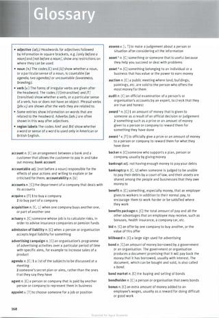 • adjective (adj.) Headwords for adjectives followed
by information in square brackets, e.g. [only before a
noun]and [not before a noun], show any restrictions on
where they can be used.
• noun (n.) The codes [CJ and [U]show whether a noun,
or a particularsense of a noun, is countable (an
agenda, two agendas) or uncountable (awareness,
branding).
• verb (v.) The forms of irregular verbs are given after
the headword. The codes [I] (intransitive) and [T]
(transitive) show whether a verb, or a particular sense
of a verb, has or does not have an object. Phrasal verbs
(phr.v.) are shown after the verb they are related to.
• Some entries show information on words that are
related to the headword. Adverbs (adv.) are often
shown in this way after adjectives.
• region labels The codes AmE and BrE show whether
a word or sense of a word is used only in American or
British English.
account n. [CJ an arrangement between a bank and a
customer that allows the customer to pay in and take
out money; bank account
accountable adj. [not before a noun] responsible for the
effects of your actions and willing to explain or be
criticised for them; accountability n. [U]
accounts n. [CJ the department of a company that deals with
its accounts
acquire v. [T] 1 to buy a company
2 to buy part of a company
acquisition n. [C, U] when one company buys another one,
or part of another one
actuary n. [CJ someone whose job is to calculate risks, in
order to advise insurance companies or pension funds
admission of liability n. [CJ when a person or organisation
accepts legal liability for something
advertising campaign n. [CJ an organisation's programme
of advertising activities over a particular period of time
with specific aims, for example to increase sales of a
product
agenda n. [CJ 1 a list of the subjects to be discussed at a
meeting
2 someone's secret plan or aims, rather than the ones
that they say they have
agent n. [CJ a person or company that is paid by another
person or company to represent them in business
appoint v. [T] to choose someone for a job or position
168
assess v. [I, TJ to make a judgement about a person or
situation after considering all the information
asset 1 n. [CJ something or someone that is useful because
they help you succeed or deal with problems
asset 2 n. [CJ something belonging to an individual or a
business that has value or the power to earn money
auction n. [CJ a public meeting where land, buildings,
paintings, etc. are sold to the person who offers the
most money for them
audit n. [CJ an official examination of a person's or
organisation's accounts by an expert, to check that they
are true and honest
award 1 n. [CJ 1 an amount of money that is given to
someone as a result of an official decision or judgement
2 something such as a prize or an amount of money
given to a person or company to reward them for
something they have done
award 2 v. [T] to officially give a prize or an amount of money
to a person or company to reward them for what they
have done
backer n. [CJ someone who supports a plan, person or
company, usually by giving money
bankrupt adj. not having enough money to pay your debts
bankruptcy n. [C, U] when someone is judged to be unable
to pay their debts by a court of law, and their assets are
shared among the people and businesses that they owe
money to
benefit n. [CJ something, especially money, that an employer
gives to workers in addition to their normal pay, to
encourage them to work harder or be satisfied where
they work
benefits package n. [CJ the total amount of pay and all the
other advantages that an employee may receive, such as
bonuses, health insurance, a company car, etc.
bid n. [CJ an offer by one company to buy another, or the
value of this offer
billboard n. [CJ a large sign used for advertising
bond n. [CJ an amount of money borrowed by a government
or an organisation. The government or organisation
produces a document promising that it will pay back the
money that it has borrowed, usually with interest. The
document, which can be bought and sold, is also called
a bond.
bond market n. [CJ the buying and selling of bonds
bondholder n. [CJ a person or organisation that owns bonds
bonus n. [CJ an extra amount of money added to an
employee's wages, usually as a reward for doing difficult
or good work
Scanned for Agus Suwanto
 