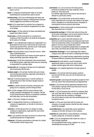 boost 1 v. [T] to increase something such as production,
sales or prices
boost 2 n. [singular] something that helps to increase
something such as production, sales or prices
brainstorming n. [U] a way of developing new ideas and
solving problems by having a meeting where everyone
makes suggestions and these are discussed
brand n. [C] a name given to a product by a company so
that the product can easily be recognised by its name
or its design
brand image n. [C] the collection of ideas and beliefs that
people have about a brand
brand name n. [C] the name given to a product by a
company so that the product can easily be recognised
by its name or its design
budget 1 n. [C] a detailed plan made by an organisation or a
government of how much it will receive as income over
a particular period of time, and how much it will spend,
what it will spend the money on, etc.
budget 2 adj. [only before noun] 1 very low in price - often
used in advertisements
2 used for saying how much money has been spent on
doing something, especially making a film
bureaucracy n. [C] all the complicated rules and processes
of an official system, especially when they are confusing
or responsible for causing a delay
bureaucratic adj. involving or having a lot of complicated
and unnecessary official rules
business angel n. [C] a private investor who puts money
into new business activities, especially ones based on
advanced technical ideas
bust adj. If a business goes bust, it cannot continue to
operate because it does not have enough money to
pay its debts.
cashflow n. [U] the amounts of money coming into and
going out of a company, and the timing of these
CEO n. [C] the manager with the most authority in the
normal, everyday management of a company. The job
of CEO (Chief Executive Officer) is sometimes combined
with other jobs, such as that of president.
chair 1 v. [T] to be in charge of a meeting
chair 2 n. [singular] the chairman or chairwoman of a
company or organisation, or the job of chairman or
chairwoman
chairman n. [C] the person who is in charge of a large
company or organisation, especially the most senior
member of its board
client n. [C] someone who pays for services or advice from
a professional person or organisation
collateral n. [U] assets promised by a borrower to a lender
if the borrower cannot repay a loan
GLOSSARY
commission n. [C, U] 1 an amount of money paid to
someone according to the value of goods, shares,
bonds, etc. they have sold
2 an official organisation that ensures that the law is
obeyed in a particular activity
commodity n. [C] a product that can be sold to make a
profit, especially one in its basic form before it has been
used or changed in an industrial process. Examples of
commodities are farm products and metals.
compensation n. [U] an amount paid to someone because
they have been hurt or harmed
compensation package n. [C] the total amount of pay and
all the other advantages, such as stock options, that are
offered to a company's important managers
competitive adj. 1 used to describe situations and
behaviour in which businesses are trying very hard to be
more successful than others, for example by selling their
goods or services more cheaply than others
2 If a process is competitive, people have to compete with
each other, and those who do best will be successful.
competitive advantage n. [C] an advantage that makes a
company more able to succeed in competing with others
conglomerate n. [C] a large business organisation consisting
of several different companies that have joined together
consensual adj. [only before a noun] Consensual
agreements, plans or actions are ones in which all the
people involved agree with what is being done.
consensus n. [U, singular] agreement among a group of
people
consumer n. [C] a person who buys goods, products
and services for their own use, not for business use
or to resell
consumer goods n. [plural] goods bought by people for their
own use, rather than by businesses and organisations
contract n. [C] a formal written agreement between two or
more people or groups which says what each must do
for the other, or must not do
control 1 n. [C] 1 If someone has control of a company, they
own more than half its shares, or enough shares to be
able to decide how the company is managed.
2 an action taken to make sure that something does not
increase too much
control 2 v. [T] to own more than half the shares of a
company, or enough shares to decide how the company
should be managed
convertible bond n. [C] a bond that can be repaid by a
company in the form of shares in the company
corporate adj. [only before a noun] relating to a company,
usually a large one, or business in general
credit n. [U] 1 an arrangement with a bank for a loan, or
bank lending in general
2 an arrangement with a shop, supplier, etc. to buy
something now and pay for it later
169
Scanned for Agus Suwanto
 