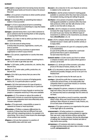 GLOSSARY
credit crunch n. [singular] when borrowing money becomes
difficult because banks are forced to reduce the amount
they lend
creditor n. [C] a person or business to whom another person
or business owes money
damage 1 n. [U] a bad effect on something that makes it
weaker or less successful
damage 2 v. [T] 1 to cause physical harm to something
2 to have a bad effect on something in a way that makes
it weaker or less successful
damages n. [plural] money that a court orders someone to
pay to someone else for harming them or their property,
or causing them financial loss
deadline n. [C] a date or time by which you have to do or to
complete something
debt n. [C] 1 the state of owing money
2 money that one person, organisation, country, etc.
owes to another
3 capital borrowed by a business or government
organisation on which it pays interest
debtor n. [C] a person, organisation or country that owes
money
deceive v. [T] to make someone believe something that is
not true in order to get what you want
decline 1 v. [I] If sales, profits, production, etc. decline, they
become less.
decline 2 n. [C, U] when sales, profits, production, etc.
become less
default v. [I] to fail to pay money that you owe at the
right time
delivery n. [C, U] the act or process of bringing goods,
letters, etc. to a particular place or person
demand n. [U) 1 the total amount of a type of goods or
services that people or companies buy in a particular
period of time
2 the total amount of a type of goods or services that
people or companies would buy if they were available
deregulate v. [I, T] to remove or reduce the number of
government controls on a particular business activity,
done to make companies work more effectively and to
increase competition
devolve v. [T] to give work, responsibility or power to
someone at a lower or more local level
differentiate v. [T] When a company differentiates its
products, it shows how they are different from each
other and from competing products, for example in its
advertising. This is done to show buyers the advantages
of one product over another.
diligence n. [U] care that someone in a position of
responsibility takes with their work
170
discount n. [C] a reduction in the cost of goods or services
in relation to the normal cost
distribution n. [U] the actions involved in making goods
available to customers after they have been produced,
for example moving, storing and selling the goods
distributor n. [C] a person or business responsible for
making goods available to customers after they have
been produced, either one that sells directly to the
public or one that sells to shops, etc.
diversify v. [I] 1 If a company or economy diversifies, it
increases the range of goods or services it produces.
2 to start to put your money into different types of
investments in addition to the investments you already
have; diversification n. [C, U]
divest v. [T] If a company divests assets, it sells them, for
example because it needs cash for another activity or
to repay debts.
dividend n. [C] 1 a payment of a part of a company's profits
to its shareholders
2 a part of the profits of a company for a particular
period of time that is paid to shareholders
for each share that they own
domestic market n. [C] the country you live in or where
a company is based, seen as a place where goods or
services can be sold
downturn n. [C, U] the part of the economic cycle when
prices or the value of stocks, shares, etc. fall
draft n. [C] a document or piece of writing that has to be
checked and possibly changed, and so is not yet in its
finished form
earn v. [I, T] to be paid money for the work you do
earnings n. [plural] the profit that a company makes in
a particular period of time, or the total profits that
companies make in a particular industry or economy
in a particular period of time
edge n. [singular] If a person, company or country has an
edge over others, they are more successful, profitable,
etc. because they have an advantage that the others do
not have.
emerging adj. [only before a noun] 1 countries, especially
those in Asia, Africa and South America that are just
starting to have influence or power in trade, finance, etc.
2 in an early state of development
empower v. [T] to give a person or an organisation the power
or the legal right to do something
empowerment n. [U] when workers in a company are
given more responsibility by being allowed to organise
their own work, make decisions without asking their
managers, etc. For the company, this has the advantage
of making their employees more involved and able to
help clients more quickly.
entrepreneur n. [C] someone who starts a company,
arranges business deals and takes risks in order to make
a profit; entrepreneurial adj.
Scanned for Agus Suwanto
 