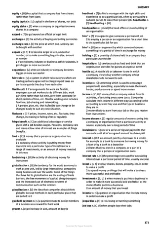 equity n. (U] the capital that a company has from shares
rather than from loans
equity capital n. [U] capital in the form of shares, not debt
equity stake n. [C] when a company or organisation owns
shares in a company
exceed v. [TJ to go beyond an official or legal limit
exchange n. [CJ the activity of buying and selling currencies
exchange rate n. (CJ the price at which one currency can
be bought with another
expand v. [I, T] 1 to become larger in size, amount or
number, or to make something larger in size, amount
or number
2 If an economy, industry or business activity expands, it
gets bigger or more successful.
expansion n. [U] when an industry or company becomes
bigger or more successful
fair trade n. [U] a system in which two countries which are
trading partners agree not to charge import taxes on
particular goods they buy from each other
flexible adj. 1 If arrangements for work are flexible,
employers can ask workers to do different jobs, work
part-time rather than full-time, give them contracts for
short periods of time, etc. Flexible working also includes
flexitime, job-sharing and teleworking.
2 A person, plan, etc. that is flexible can change or be
changed easily to suit any new situation.
fluctuate v. [I] If prices, income, rates, etc. fluctuate, they
change, increasing or falling often or regularly.
fringe benefit n. [CJ an additional advantage or service
given with a job besides wages. Pensions, company cars
and loans at low rates of interest are examples of fringe
benefits.
fund n. [C] 1 money that a person or organisation has
available
2 a company whose activity is putting money from
investors into a particular type of investment or a
range of investments, or an amount of money invested
in this way
fundraising n. [U] the activity of obtaining money for
investment
globalisation n. [U] the tendency for the world economy to
work as one unit, led by large international companies
doing business all over the world. Some of the things
that have led to globalisation are the ending of trade
barriers, the free movement of capital, cheap transport
and the increased use of electronic systems of
communication such as the Internet.
glocalisation n. [U] the idea that companies should think
globally, but use methods in each particular place that
are suited to it
goodwill payment n. [CJ a payment made to senior members
of a business as a reward for hard work
growth n. [U] an increase in size, amount or degree
GLOSSARY
headhunt v. [T] to find a manager with the right skills and
experience to do a particular job, often by persuading a
suitable person to leave their present job; headhunter n.
[C] headhunting n. [UJ
headquarters n. [plural] the head office or main building of
an organisation
hire 1 v. [T] 1 to agree to give someone a permanent job
2 to employ a person or an organisation for a short time
to do a particular job for you
hire 2 n. [U] an arrangement by which someone borrows
something for a period of time in exchange for money
holding n. [CJ a quantity of shares held in a company by a
particular shareholder
hospitality n. [U] services such as food and drink that an
organisation provides for guests at a special event
hostile adj. A hostile bid or takeover is one in which
a company tries to buy another company whose
shareholders do not want to sell.
incentive n. [C] something which is used to encourage
people to do something, especially to make them work
harder, produce more or spend more money
income n. [C, U] 1 money that a company makes from its
activities, after taking away some costs. Companies
calculate their income in different ways according to the
accounting system they use and the type of business
they are in.
2 money that you earn from your job or that you receive
from investments
income stream n. [CJ regular amounts of money coming into
a company or organisation from a particular activity or
source, especially over a long period of time
instalment n. [C] one of a series of regular payments that
are made until all of an agreed amount has been paid
interest n. [U] 1 an amount paid by a borrower to a lender,
for example to a bank by someone borrowing money for
a loan or by a bank to a depositor
2 shares that you own in a company, or a part of a
company that a person or organisation owns
interest rate n. [C] the percentage rate used for calculating
interest over a particular period of time, usually one year
invest v. [I, T] 1 to buy shares, bonds, property, etc. in order
to make a profit
2 to spend money on things that will make a business
more successful and profitable
investment n. [C, U] 1 when money is put into a business in
order to make it more successful and profitable, or the
money that is put into a business
2 an amount of money that you invest
investor n. [C] a person or organisation that invests money
in order to make a profit
jeopardise v. [T] to risk losing or harming something
job loss n. [C, U] when people lose their jobs
171
Scanned for Agus Suwanto
 