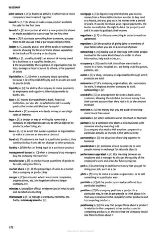 GLOSSARY
joint venture n. [CJ a business activity in which two or more
companies have invested together
launch 1 v. [I, T] to show or make a new product available
for sale for the first time
launch 2 n. [C] an occasion at which a new product is shown
or made available for sale or use for the first time
lease v. [T] If you lease something from someone, you pay
them to let you use it for a particular period of time.
ledger n. [C, usually plural] one of the books or computer
records showing the totals of items shown separately
in the books of first entry or day books
liability n. [C, usually plural] 1 an amount of money owed
by a business to a supplier, lender, etc.
2 the responsibility that a person or organisation has for
loss, damage or injury caused to others, or for payment
of debts
liquidation n. [C, U] when a company stops operating
because it is in financial difficulty and its assets are sold
to pay its debts
liquidity n. [U] the ability of a company to make payments
to employees and suppliers, interest payments to
banks, etc.
loan n. [C] money borrowed from a bank, financial
institution, person, etc. on which interest is usually
paid to the lender until the loan is repaid
loan shark n. [C] someone who lends money at very high
rates of interest
logo n. [C] a design or way of writing its name that a
company or organisation uses as its official sign on its
products, advertising, etc.
loss n. [C, U] an event that causes a person or organisation
to make a claim on an insurance contract
loyal adj. If customers are loyal to a particular product, they
continue to buy it and do not change to other products.
loyalty n. [U] the fact of being loyal to a particular product
management buyout n. [C] when a company's top managers
buy the company they work for
manufacturer v. [T] to produce large quantities of goods to
be sold, using machinery
market share n. [C, U] the percentage of sales in a market
that a company or product has
merger n. [C] an occasion when two or more companies,
organisations, etc. join together to form a larger
company, etc.
minutes n. [plural] an official written record of what is said
and decided at a meeting
mismanage v. [T] to manage a company, economy, etc.
badly; mismanagement n. [U]
172
mortgage n. [C] a legal arrangement where you borrow
money from a financial institution in order to buy land
or a house, and you pay back the money over a period
of years. If you do not make your regular payments, the
lender normally has the right to take the property and
sell it in order to get back their money.
negotiate v. [I, T] to discuss something in order to reach an
agreement
nepotism n. [U] the practice of giving jobs to members of
your family when you are in a position of power
networking n. [U] making use of meetings with other people
involved in the same kind of work in order to share
information, help each other, etc.
occupancy n. [U] used to talk about how many beds or
rooms in a hotel, hospital, etc. are being used by guests,
patients, etc.
outlet n. [C] a shop, company or organisation through which
products are sold
outsource v. [T] If a company, organisation, etc. outsources
its work, it employs another company to do it.
outsourcing n. [U]
overdraft n. [CJ an arrangement between a bank and a
customer, allowing them to take out more money from
their current account than they had in it, or the amount
involved
overtime n. [U] the money that you are paid for working
more hours than usual
overwork n. [U] when someone works too much or too hard
partner n. [C] 1 someone who starts a new business with
someone else by investing in it
2 a company that works with another company in a
particular activity, or invests in the same activity
partnership n. [C] the situation of working together in
business
pawnbroker n. [C] someone whose business is to lend
people money in exchange for valuable objects
performance appraisal n. [C, U] a meeting between an
employee and a manager to discuss the quality of the
employee's work and areas for future progress
perk n. [C] something in addition to money that you get for
doing your job, such as a car
pitch v. [T] to try to make a business agreement, or to sell
something in a particular way
portfolio n. [C] all the products or services offered by a
particular business
position v. [T] If a company positions a product in a
particular way, it tries to get people to think about it in
that way in relation to the company's other products and
to competing products.
positioning n. (U] the way that people think about a product
in relation to the company's other products and to
competing products, or the way that the company would
like them to think about it
Scanned for Agus Suwanto
 
