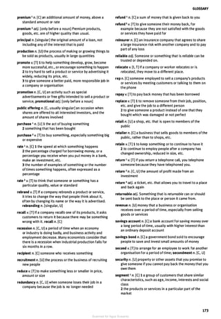 premium 1 n. [CJ an additional amount of money, above a
standard amount or rate
premium 2 adj. [only before a noun] Premium products,
goods, etc. are of higher quality than usual.
principal n. [singular] the original amount of a loan, not
including any of the interest that is paid
production n. [U] the process of making or growing things to
be sold as products, usually in large quantities
promote v. [T] 1 to help something develop, grow, become
more successful, etc., or encourage something to happen
2 to try hard to sell a product or service by advertising it
widely, reducing its price, etc.
3 to give someone a better paid, more responsible job in
a company or organisation
promotion n. [C, U] an activity such as special
advertisements or free gifts intended to sell a product or
service; promotional adj. [only before a noun]
public offering n. [C, usually singular] an occasion when
shares are offered to all interested investors, and the
amount of shares involved
purchase 1 n. [U] 1 the act of buying something
2 something that has been bought
purchase 2 v. [T] to buy something, especially something big
or expensive
rate 1 n. [CJ 1 the speed at which something happens
2 the percentage charged for borrowing money, or a
percentage you receive when you put money in a bank,
make an investment, etc.
3 the number of examples of something or the number
oftimes something happens, often expressed as a
percentage
rate 2 v. [T] to think that someone or something has a
particular quality, value or standard
rebrand v. [T) If a company rebrands a product or service,
it tries to change the way that people think about it,
often by changing its name or the way it is advertised.
rebranding n. [singular, U]
recall v. [TJ If a company recalls one of its products, it asks
customers to return it because there may be something
wrong with it. recall n. [CJ
recession n. [C, UJ a period of time when an economy
or industry is doing badly, and business activity and
employment decrease. Many economists consider that
there is a recession when industrial production falls for
six months in a row.
recipient n. [CJ someone who receives something
recruitment n. [U] the process or the business of recruiting
new people
reduce v. [TJ to make something less or smaller in price,
amount or size
redundancy n. [C, UJ when someone loses their job in a
company because the job is no longer needed
GLOSSARY
refund 1 n. [CJ a sum of money that is given back to you
refund 2 v. [TJ to give someone their money back, for
example because they are not satisfied with the goods
or services they have paid for
reinsurer n. [CJ an insurance company that agrees to share
a large insurance risk with another company and to pay
part of any loss
reliable adj. Someone or something that is reliable can be
trusted or depended on.
relocate v. [I, TJ If a company or worker relocates or is
relocated, they move to a different place.
rep n. [CJ someone employed to sell a company's products
or services by meeting customers or talking to them on
the phone
repay v. [TJ to pay back money that has been borrowed
replace v. [TJ 1 to remove someone from their job, position,
etc. and give the job to a different person
2 to give someone a product instead of one that they
bought which was damaged or not perfect
retail n. [UJ a shop, etc. that is open to members of the
public
retailer n. (CJ a business that sells goods to members of the
public, rather than to shops, etc.
retain v. [T] 1 to keep something or to continue to have it
2 to continue to employ people after a company has
changed ownership, reduced in size, etc.
return 1 v. [T] If you return a telephone call, you telephone
someone because they have telephoned you.
return 2 n. [C, UJ the amount of profit made from an
investment
return 3 adj. a ticket, etc. that allows you to travel to a place
and back again
returnable adj. Something that is returnable can or should
be sent back to the place or person it came from.
revenue n. [UJ money that a business or organisation
receives over a period of time, especially from selling
goods or services
savings account n. [CJ a bank account for saving money over
a long period of time, usually with higher interest than
an ordinary deposit account
savings bond n. [CJ a government bond sold to encourage
people to save and invest small amounts of money
second v. [TJ to arrange for an employee to work for another
organisation for a period of time; secondment n. [C, U]
security n. [UJ property or other assets that you promise to
give someone if you cannot pay back the money that you
owe them
segment 1 n. [C] 1 a group of customers that share similar
characteristics, such as age, income, interests and social
class
2 the products or services in a particular part of the
market
173
Scanned for Agus Suwanto
 