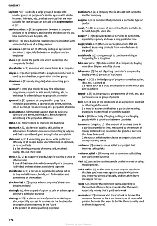 GLOSSARY
segment 2 v. [T] to divide a large group of people into
smaller groups of people of a similar age or with similar
incomes, interests, etc., so that products that are most
suitable for each group can be sold to it; segmentation
n. [U]
service contract n. [C] an agreement between a company
and one of its directors, stating what the director will do,
how much they will be paid, etc.
sever v. [T] to end a business relationship or connection with
someone because of a disagreement
severance n. [U] the act of officially ending an agreement
or contract, especially between an employer and an
employee
share n. [C] one of the parts into which ownership of a
company is divided
shareholder n. [C] someone who owns shares in a company
slogan n. [C] a short phrase that is easy to remember and is
used by an advertiser, organisation or other group
slowdown n. [C, usually singular] when something gets
slower
sponsor 1 v. [T] to give money to pay for a television
programme, a sports or arts event, training, etc. in
exchange for advertising or to get public attention
sponsor 2 n. [C] a person or company that pays for a
television programme, a sports or arts event, training,
etc. in exchange for advertising or to get public attention
sponsorship n. [U] financial support given to pay for a
sports or arts event, training, etc. in exchange for
advertising or to get public attention
stake n. [C] money risked or invested in a business
standard n. [C, U] a level of quality, skill, ability or
achievement by which someone or something is judged,
and that is considered good enough to be acceptable
statement n. [C] 1 something you say or write publicly or
officially to let people know your intentions or opinions,
or to record facts
2 a list showing amounts of money paid, received,
owing, etc. and their total
stock n. [C, Ul 1 a supply of goods, kept for sale by a shop or
other retailer
2 one of the shares into which ownership of a company
is divided, or these shares considered together
stockbroker n. [C] a person or organisation whose job is
to buy and sell shares, bonds, etc. for investors and
sometimes for themselves
stockmarket n. [C] a place where companies' shares are
bought and sold
strategic adj. done as part of a plan to gain an advantage or
achieve a particular purpose
strategy n. [C] 1 a plan or series of plans for achieving an
aim, especially success in business or the best way for
an organisation to develop in the future
2 the process of skilful planning in general
174
subsidiary n. [Cl a company that is at least half-owned by
another company
supplier n. [CJ a company that provides a particular type of
product
supply 1 n. [C] an amount of something that is available to
be sold, bought, used, etc.
supply 2 v. [Tl to provide goods or services to customers,
especially regularly and over a long period of time
supply chain n. [C] the series of organisations that are
involved in passing products from manufacturers to
the public
sustainable adj. strong enough to continue existing or
happening for a long time
take over phr.v. [TJ to take control of a company by buying
more than 50 per cent of its shares
takeover n. [CJ the act of getting control of a company by
buying over 50 per cent of its shares
target 1 n. [CJ 1 a limited group of people or area that a plan,
idea, etc. is aimed at
2 a result such as a total, an amount or a time which you
aim to achieve
target 2 v. [Tl to aim products, programmes of work, etc. at a
particular area or group of people
term n. [CJ 1 one of the conditions of an agreement, contract
or other legal document
2 a word or expression that has a particular meaning,
especially in a technical or scientific subject
trade n. [U] the activity of buying, selling or exchanging
goods within a country or between countries
turnover n. [singular, U] 1 the amount of business done in
a particular period of time, measured by the amount of
money obtained from customers for goods or services
that have been sold
2 the rate at which workers leave an organisation and
are replaced by others
venture n. [CJ a new business activity or project that
involves taking risks
venture capital n. [U] money lent to someone so that they
can start a new business
viral adj. passed on to other people on the Internet or using
mobile phones
voice mail n. [U] an electronic system on your telephone
that lets you leave messages for people who phone
you when you are not available, and lets them leave
messages for you
wage n. [CJ money that someone earns according to
the number of hours, days or weeks that they work,
especially money that is paid each week
wannabe n. [C] someone who tries to look or behave like
someone famous or like a particular type of successful
person, because they want to be like them (usually used
to show disapproval)
Scanned for Agus Suwanto
 