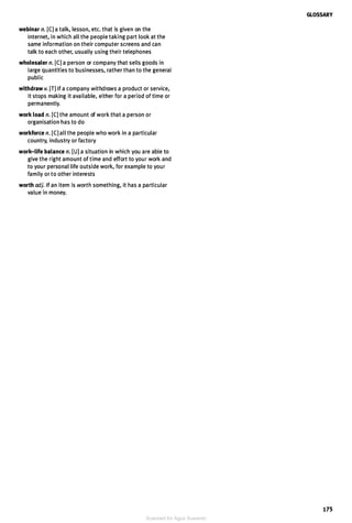 webinar n. [CJ a talk, lesson, etc. that is given on the
Internet, in which all the people taking part look at the
same information on their computer screens and can
talk to each other, usually using their telephones
wholesaler n. [CJ a person or company that sells goods in
large quantities to businesses, rather than to the general
public
withdraw v. [TJ If a company withdraws a product or service,
it stops making it available, either for a period of time or
permanently.
work load n. [CJ the amount of work that a person or
organisation has to do
workforce n. [CJ all the people who work in a particular
country, industry or factory
work-life balance n. [UJ a situation in which you are able to
give the right amount of time and effort to your work and
to your personal life outside work, for example to your
family or to other interests
worth adj. If an item is worth something, it has a particular
value in money.
GLOSSARY
175
Scanned for Agus Suwanto
 