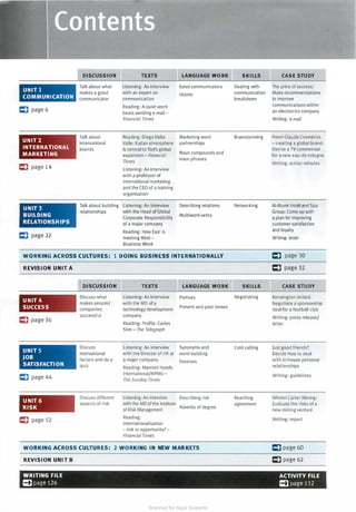 UNIT 1
COMMUNICATION
C) page 6
U N IT2
INTERNATIONAL
MARKETING
C) page 14
U N IT3
BUILDING
RELATIONSHIPS
C) page 22
DISCUSSION
Talk about what
makes a good
communicator
Talk about
international
brands
TEXTS
Listening: An interview
with an expert on
communication
Reading: A quiet word
beats sending e-mail -
Financial Times
Reading: Diego Della
Valle: Italian atmosphere
is central toTod's global
expansion - Financial
Times
Listening: An interview
with a professor of
international marketing
and the CEO of a training
organisation
Talk about building Listening: An interview
relationships with the Head of Global
Corporate Responsibility
of a major company
Reading: How East is
meeting West -
Business Week
LANGUAGE WORK
Good communicators
Idioms
Marketing word
partnerships
Noun compounds and
noun phrases
Describing relations
Multiword verbs
SKILLS
Dealing with
communication
breakdown
Brainstorming
Networking
WORKING ACROSS CULTURES: 1 DOING BUSINESS INTERNATIO NALLY
REVISION U NIT A
U N IT4
SUCCESS
C) page 36
UNITS
JOB
SATISFACTION
C) page 44
U NIT6
RISK
C) page 52
DISCUSSION
Discuss what
makes people/
companies
successful
Discuss
motivational
factors and do a
quiz
Discuss different
aspects of risk
TEXTS
Listening: An interview
with the MD of a
technology development
company
Reading: Profile: Carlos
Slim - The Telegraph
Listening: An interview
with the Director of HR al
a major company
Reading: Marriott Hotels
lnternational/KPMG -
The Sunday Times
Listening: An interview
with the MD of the Institute
of Risk Management
Reading:
Internationalisation
- risk or opportunity? -
Financial Times
LANGUAGE WORK SKILLS
Prefixes Negotiating
Present and past tenses
Synonyms and Cold-calling
word-building
Passives
Describing risk Reaching
Adverbs of degree
agreement
WORKING ACROSS CULTURES: 2 WORKING IN NEW MAR KETS
REVISION UNIT B
CASE STUDY
The price of success:
Make recommendations
to improve
communications within
an electronics company
Writing: e-mail
Henri-Claude Cosmetics
- creating a global brand:
Devise a TV commercial
for a new eau-de-cologne
Writing: action minutes
Al-Munir Hotel and Spa
Group: Come up with
a plan for improving
customer satisfaction
and loyalty
Writing: letter
C) page 30
C) page 32
CASE STUDY
Kensington United:
Negotiate a sponsorship
deal for a football club
Writing: press release/
letter
Just good friends?
Decide how to deal
with in-house personal
relationships
Writing: guidelines
Winton Carter Mining:
Evaluate the risks of a
new mining venture
Writing: report
C)page 60
C)page 62
WRITING FILE ACTIVITY FILE
=page 126 =page 132
Scanned for Agus Suwanto
 