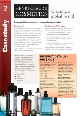 Creating a
global brand
A successful French cosmetics company plans to go global
Background Key features of Physique
Henri-Claude Cosmetics (HCC), a French cosmetics
and personal-care company, has created a highly
successful eau-de-cologne for men under the brand
name Physique. This is the company's best-selling
men's fragrance and the best-known brand in
Based on redwood and cedar, with citrus and spices,
Physique has a fresh, woody, long-lasting aroma.
• IL has five other secret ingredients, known to
only a small number of senior managers.
their product portfolio. HCC is now planning an
international campaign for Physique early next year.
It intends a high-profile launch in 10 countries,
which will enable the brand to achieve international
recognition. The theme of the campaign will be
'Physique for the Urban Man'.
• The scent is very appealing to women. Men who
use Physique say they feel confident, attractive
and sophisticated.
• Its target audience in France is ambitious, career­
minded men in the 30--40 age range.
A global ambassador - a celebrity in the arts world -
will be chosen to lead the campaign.
The eau-de-cologne is positioned as a premium
fragrance. lt is priced at the top end of the market.
,.>» CDl.14 Listen to a conversation
between Carla Fernandez, Global
Marketing Manager, and Pierre
Martin, Chief Executive of HCC.
They are talking about the results
of research carried out in overseas
markets concerning the international
launch of Physique. Make notes on
the following aspects of the product:
• target audience
• brand image
• name
• positioning
• packaging
• slogan
PRODUCT DETAILS
PHYSIQUE
Product shape: Tall, rounded
bottle, solid appearance. Black,
with the brand name in the
centre. Silver top. Screw top
or spray.
Average retail prices:
40ml $60
75ml $75
1 00ml $95
125ml $1 1 0
The price places Physique in
the top ten most expensive male
fragrances.
Distribution in France: sold
exclusively in parfumeries
(specialised stores for cosmetics
and toiletries) and in shops in top
hotels.
Promotion: Commercials on
French television; radio spots;
full-page advertisements in
prestigious magazines, e.g.
Paris Match, Marie Claire, etc.
Special promotions at high-class
events such as Longchamp
racing stadium, and in embassies
and duty-free shops at the
airports.
Words associated with
Physique by consumers
(in order of frequency): masculine,
sensual, sophisticated, elegant,
energetic, alluring, spicy,
glamorous, individualistic.
Quotation from sales literature:
'Physique man is confident,
ambitious and resilient. He is at
home in any city and enjoys the
challenge of urban life. He has
a lot of creative energy, travels
widely and is optimistic about
the future.'
Scanned for Agus Suwanto
 