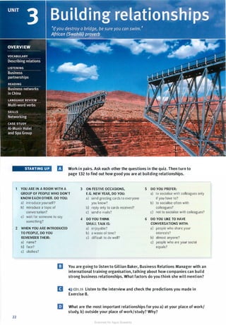1
2
22
STARTING UP IJ Work in pairs. Ask each other the questions in the quiz. Then turn to
page 132 to find out how good you are at building relationships.
YOU ARE IN A ROOM WITH A 3 ON FESTIVE OCCASIONS, 5 DO YOU PREFER:
GROUP OF PEOPLE WHO DON'T E.G. NEW YEAR, DO YOU: a) to socialise with colleagues only
KNOW EACH OTHER. DO YOU: a) send greeting cards to everyone if you have to?
a) introduce yourself? you know? b) to socialise often with
b) introduce a topic of b) reply only to cards received? colleagues?
conversation? c) send e-mails? c) not to socialise with colleagues?
c) wait for someone to say
4 DO YOU THINK 6 DO YOU LIKE TO HAVE
something?
SMALL TALK IS: CONVERSATIONS WITH:
WHEN YOU ARE INTRODUCED a) enjoyable? a) people who share your
TO PEOPLE, DO YOU
REMEMBER THEIR:
a) name?
b) face?
c) clothes?
b) a waste of time? interests?
c) difficult to do well? b) almost anyone?
c) people who are your social
equals?
I] You are going to listen to Gillian Baker, Business Relations Manager with an
international training organisation, talking about how companies can build
strong business relationships. What factors do you think she will mention?
D �l)} cous Listen to the interview and check the predictions you made in
Exercise B.
liJ What are the most important relationships for you a) at your place of work/
study, b) outside your place ofwork/study? Why?
Scanned for Agus Suwanto
 