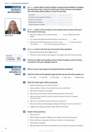 UNIT 3 ... BUILDING RELATIONSHIPS
Business
partnerships
Alison Ward
Watch the
interview on
the DVD-ROM.
24
READING
Business
networks in
China
El �l» co1.16 Alison Ward is Head of Global Corporate Responsibility at Cadbury,
the chocolate maker. Listen to the first part ofthe interview and complete
this information about Cadbury's Cocoa Partnership.
Launched
% Cadbury cocoa beans from Ghana
% yield from the land
Average age of farmers
Cadbury partners in Ghana
�l» CD1.17 Listen to the second part and complete these extracts with up to
three words in each gap.
1 Well, we're really proud that we've achieved . . . . . . . . . . . . for our Cadbury Dairy Milk
brand ...
2 So it means that people around the world can now make an . . . . . . . . . . . . and ...
3 Fairtrade's an interesting marque in that it's not only ............ in consumer markets -
it's very well . ...........- but it also has great power back in ............ .
II �l» co1.1s Listen to the final part and answer these questions.
1 What other partnership does Cadbury have?
2 What does Alison say about the changes in the supply chain with that partnership?
EJ Think of any other partnerships similar to that of Cadbury and the farmers
from Ghana. Tell your colleague about it.
El Where can you meet people to build good business relations?
ll Read the article on the opposite page quickly and say who these people are.
1 Li l<a-shing 2 Gary Wang 3 Helen Wong
II Read the article again. Which paragraph:
1 begins by talking about the origins of guanxi?
4 Zhou Junjun
2 gives examples of what can be achieved if you have connections?
3 talks about howguanxiis changing?
4 talks about top connections made at M BA programmes within China?
5 Andrew Grant
5 talks about how a business started through connections made at a European
business school?
6 talks about networking through multinational companies?
7 talks about Chinese businesspeople wanting something in return for connections?
8 suggests that making connections might take time and effort?
EJ Answer these questions.
1 What is guanxi?
2 What examples are given of things you can achieve if you have good guanxi?
3 What can Western companies do if they are involved in informal groups?
4 How is guanxi changing?
5 Why does Ogilvy Public Relations Worldwide hold annual parties for previous employees?
Scanned for Agus Suwanto
 