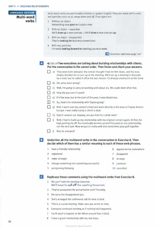 UNIT 3 H BUILDING RELATIONSHIPS
26
Multi-word
verbs
Multi-word verbs are particularly common in spoken English. They are made with a verb
and particles such as at, away, down and off. Four types are:
1 Without an object
Networking nowgoes on inplain view.
2 With an object - separable
We'll draw up a newcontract. I We'll draw a newcontract up.
3 With an object - inseparable
They're looking for business connections.
4 With two particles
I'm reallylooking forward to meeting younext week.
C) Grammarreference page 147
El �>» co1.19 Two executives are talking about building relationships with clients.
Put the conversation in the correct order. Then listen and check your answers.
0 a) They were both annoyed. My contact thought I had let him down, and his boss
simply decided not to turn up at the meeting. We'd set up a meeting in Brussels
by e-mail, but he called it offat the last minute. I'd already checked in at the hotel.
0 b) Oh, what went wrong?
0 c) Well, I'm going to carry on working until about six. We could meet after that.
0 d) How did you turn it round?
0 e) It's fine now, but at the start of the year, it was disastrous.
[I] f) So, how's the relationship with Toyota going?
0 g) Well, I went over my contact's head and went directly to his boss at Toyota Motors
Europe. I was really trying to clinch a deal.
0 h) Glad it worked out. Anyway, are you free for a drink later?
0 i) Well, I had to build up my relationship with my original contact again. At first, he
kept putting me off. But eventually we met up and I focused on our relationship,
not the next sale. Now we get on reallywell and sometimes play golf together.
0 j) Was he annoyed?
l!J Underline all the multiword verbs in the conversation in Exercise A. Then
decide which of them has a similar meaning to each of these verb phrases.
1 have a friendly relationship 6 appear/arrive somewhere
2 registered 7 disappoint
3 make stronger 8 arrange
4 change something into something successful 9 continue
5 postponing/delaying 10 cancelled
II Rephrase these comments using the multiword verbs from Exercise B.
1 We can't hold the meeting tomorrow.
We'll J-.ave to call off tJ-.e meetin9 tomorrolN.
2 They've postponed the presentation until Thursday.
3 I'm sorry I've disappointed you.
4 She's arranged the conference call for nine o'clock.
5 This is a crucial meeting. Make sure you arrive on time.
6 Everyone continued working as if nothing had happened.
7 You'll need to register at the Hilton around four o'clock.
8 I have a good relationship with my new boss.
Scanned for Agus Suwanto
 