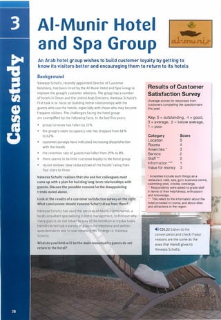 Al-Munir Hotel
and Spa Group
An Arab hotel group wishes to build customer loyalty by getting to
know its visitors better and encouraging them to return to its hotels
Background
Vanessa Schultz, recently appointed Director of Customer
Relations, has been hired by the Al-Munir Hotel and Spa Group to
improve the group's customer relations. The group has a number
ofhotels in Oman and the United Arab Emirates. Vanessa Schultz's
first task is to focus on building better relationships with the
guests who use the hotels, especially with those who may become
frequent visitors. The challenges facing the hotel group
are exemplified by the following facts. In the last five years:
• group turnover has fallen by 22%
• the group's room occupancy rate has dropped from 81%
to 62%
• customer surveys have indicated increasing dissatisfaction
with the hotels
• the retention rate of guests has fallen from 25% to 8%
• there seems to be little customer loyalty to the hotel group
• recent reviews have reduced two of the hotels' rating from
four stars to three.
Vanessa Schultz realises that she and her colleagues must
come up with a plan for building long-term relationships with
guests. Discuss the possible reasonsforthe disappointing
trends noted above.
Look at the results of a customer satisfaction survey on the right.
What conclusions should Vanessa Schultz draw from them?
Vanessa Schultz has used the services ofAbd Al-Halim Hamdi, a
local consultant specialising in hotel management, to find out why
many guests do not return to stay at the hotels on a regular basis.
Hamdi carried out a survey of guests by telephone and written
questionnaires and is now reporting his findings to Vanessa
Schultz.
What doyou think will be the main reasons why guests do not
return to the hotel?
Results of Customer
Satisfaction Survey
(Average scores for responses from
customers completing the questionnaire
this year)
Key: 5 = outstanding, 4 = good,
3 = average, 2 = below average,
1 = poor
Category Score
Location 5
Rooms 4
Amenities * 3
Service 2
Staff ** 2
Information *** 1
Value for money 3
• Amenities include such things as a
restaurant, cafe, spa, gym, business centre,
swimming pool, creche, concierge.
.. Respondents were asked to grade staff
in terms of their helpfulness, enthusiasm
and knowledge.
... This refers to the information about the
hotel provided in rooms, and about sites
and attractions in the region.
�>» CD1.22 Listen to the
conversation and check ifyour
reasons are the same as the
ones that Hamdi gives to
Vanessa Schultz.
Scanned for Agus Suwanto
 