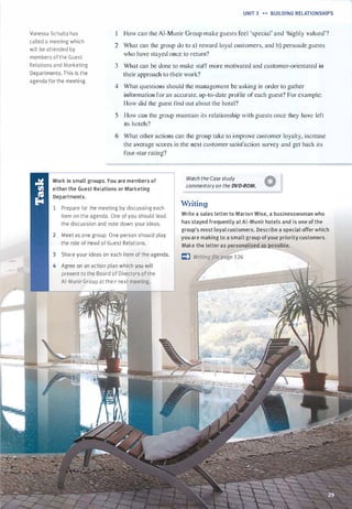 Vanessa Schultz has
called a meeting which
will be attended by
members of the Guest
Relations and Marketing
Departments. This is the
agenda for the meeting.
UNIT 3 H BUILDING RELATIONSHIPS
How can the Al-Munir Group make guests feel 'special' and 'highly valued'?
2 What can the group do to a) reward loyal customers, and b) persuade guests
who have stayed once t:o return?
3 What can be done to make staff more motivated and customer-orientated in
their approach to their work?
4 What questions should the management be asking in order to gather
information for an accurate, up-to-date profile of each guest? For example:
How did the guest find out about the hotel?
5 How can the group maintain its relationship with guests once they have left
its hotels?
6 What other actions can the group take to i mprove customer loyalty, increase
the average scores in the next customer satisfaction survey and get back its
four-star rating?
Work in small groups.You are members of
either the Guest Relations or Marketing
Departments.
Watch the Case study A
commentaryon the DVD-ROM. V
1 Prepare for the meeting by discussing each
item on the agenda. One of you should lead
the discussion and note down your ideas.
2 Meet as one group. One person should play
the role of Head of Guest Relations.
3 Share your ideas on each item of the agenda.
4 Agree on an action plan which you will
present to the Board of Directors of the
Al-Munir Group at their next meeting.
Writing
Write a sales letterto Marion Wise, a businesswoman who
has stayed frequently at Al-Munir hotels and is one of the
group's most loyal customers. Describe a special offer which
you are making to a small group ofyour priority customers.
Make the letter as personalised s itossible.
I:) w
�
�
g
-
e
-
1
-
26
------�
Scanned for Agus Suwanto
 