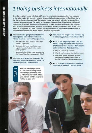 1 Doing business internationally
Drew Corporation, based in Dallas, USA, is an international group supplying food products
to the retail trade. It is currently holding its annual planning conference in Mauritius. One of
the discussion sessions, entitled 'Succeeding in new markets', is attended by some ofthe
company's top executives. The leader ofthe session has asked participants to work in small
groups and either talk about or provide notes on a recent overseas assignment, focusing on
any cultural problems they encountered in their work. In one of the groups, Bob Hewitt talks
about an assignment in China, Christina Novak provides notes about her work experience in
India and Melissa Petrides writes about a business trip to Russia.
0 ,.,» co1.23You are going to hear Bob Hewitt
talking about a recent new venture in
China. Listen and answer these questions.
1 Why didn't Bob make more use of David Li's
business experience?
2 What does Bob mean when he says, 'we
expected to get a foothold in the market
pretty quickly'?
3 What conclusion did Bob come to concerning
the future of Munchem restaurants in China?
0 ,.,l) co1.23 Listen again and note down the
mistakes Bob made because of his lack of
knowledge ofthe Chinese market.
Rank the mistakes you noted
in Exercise B according to how
important you think they were
(1 = the most important). Check
your answers with the suggested
ranking on page 139.
G How would you prepare for a business trip
to a country you had nevervisited before?
Q ..ll) CDl.24 You are going to hear Christina
Novaktalkingabout a recent trip to India.
She had neverdone business there before.
Listen and answer these questions.
1 Why did Christina go to India?
2 What do you learn about Mumbai Enterprises?
3 What event helped to improve relations
between Christina and the President of
Mumbai Enterprises? Explain your answer.
0 ,.,l) co1.24 Listen again and note down the
cultural mistakes that Christina made.
Scanned for Agus Suwanto
 