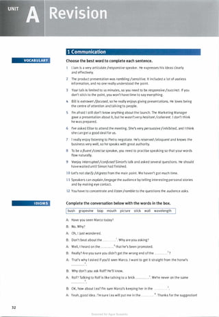 ' .�'
_..�- �:
UNIT
A �eMisiam
VOCABULARY
I DIOMS
32
1 Communication
Choose the best word to complete each sentence.
1 Liam is a very articulate/responsive speaker. He expresses his ideas clearly
and effectively.
2 The product presentation was rambling /sensitive. It included a lot of useless
information, and no one really understood the point.
3 Your talk is limited to 10 minutes, so you need to be responsive/succinct. If you
don't stick to the point, you won't have time to say everything.
4 Bill is extrovert/focused, so he really enjoys giving presentations. He loves being
the centre of attention and talking to people.
5 I'm afraid I still don't know anything about the launch. The Marketing Manager
gave a presentation about it, but he wasn't very hesitantIcoherent. I don't think
he was prepared.
6 I've asked Elise to attend the meeting. She's very persuasive/inhibited, and I think
she can get a good deal for us.
7 I really enjoy listening to Pietro negotiate. He's reservedIeloquent and knows the
business very well, so he speaks with great authority.
8 To be a fluent/concise speaker, you need to practise speaking so that your words
flow naturally.
9 Veejay interrupted/confused Simon's talk and asked several questions. He should
havewaited until Simon had finished.
10 Let's not clarify/digress from the main point. We haven't got much time.
1 1 Speakers can explain /engage the audience by telling interesting personal stories
and by making eye contact.
12 You have to concentrate and listen /ramble to the questions the audience asks.
Complete the conversation below with the words in the box.
Ibush grapevine loop mouth picture stick wall wavelength
A: Have you seen Marco today?
B: No. Why?
A: Oh, I just wondered.
B: Don't beat about the . . . . . . . . . . . . 1• Why are you asking?
A: Well, I heard on the . . . . . . . .. . . .2 that he's been promoted.
B: Really? Are you sure you didn't get the wrong end ofthe . . . . . . . . . . . .3 ?
A: That's why I asked if you'd seen Marco. I want to get it straight from the horse's
4
B: Why don't you ask Rolf? He'll know.
A: Rolf? Talking to Rolf is like talking to a brick . . . . . . . . . . . . 5. We're never on the same
6
B: OK, how about Lea? I'm sure Marco's keeping her in the . . . . . . . . . . . .7•
A: Yeah, good idea. I'm sure Lea will put me in the . . . . . . . . . . . .8. Thanks for the suggestion!
Scanned for Agus Suwanto
 