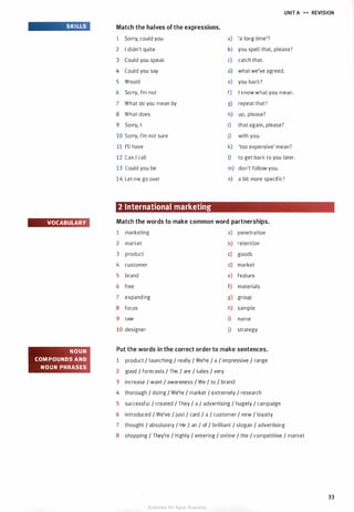 SKILLS
VOCABULARY
NOUN
COMPOUNDS AND
NOUN PHRASES
UNIT A H REVISION
Match the halves of the expressions.
1 Sorry, could you a) 'a long time'?
2 I didn't quite b) you spell that, please?
3 Could you speak c) catch that.
4 Could you say d) what we've agreed.
5 Would e) you back?
6 Sorry, I'm not f) I know what you mean.
7 What do you mean by g) repeat that?
8 What does h) up, please?
9 Sorry, I i) that again, please?
10 Sorry, I'm not sure j) with you.
11 I'll have k) 'too expensive' mean?
12 Can I call I) to get back to you later.
13 Could you be m) don't follow you.
14 Let me go over n) a bit more specific?
2 International marketing
Match the words to make common word partnerships.
1 marketing a) penetration
2 market b) retention
3 product c) goods
4 customer d) market
5 brand e) feature
6 free f) materials
7 expanding g) group
8 focus h) sample
9 raw i) name
10 designer j) strategy
Put the words in the correct order to make sentences.
1 product I launching I really I We're I a I impressive I range
2 good I forecasts I The I are I sales I very
3 increase I want I awareness I We I to I brand
4 thorough I doing I We're I market I extremely I research
5 successful I created I They I a I advertising I hugely I campaign
6 introduced I We've I just I card I a I customer I new I loyalty
7 thought I absolutely I He I an I of I brilliant I slogan I advertising
8 shopping I They're I highly I entering I online I the I competitive I market
33
Scanned for Agus Suwanto
 