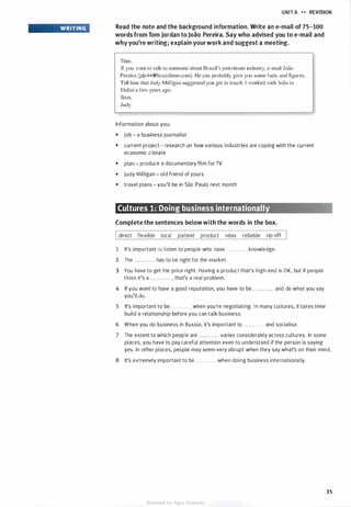 WRITING
UNIT A .... REVISION
Read the note and the background information. Write an e-mail of 75-100
words from Tom Jordan to Joao Pereira. Say who advised you to e-mail and
why you're writing; explain yourwork and suggest a meeting.
Tom.
If you want to talk to someone about Brazil's petroleum industry, e-mail Joao
Pereira Udp44@brazchem.com). He can probably give you some facts and figures.
Tell him that Judy Milligan suggested you get in touch. I worked with Joao in
Dubai a few years ago.
Best,
Judy
Information about you:
• job - a business journalist
• current project - research on how various industries are coping with the current
economic climate
• plan - produce a documentary film for TV
• Judy Milligan - old friend of yours
• travel plans - you'll be in Sao Paulo next month
Cultures 1: Doing business internationally
Complete the sentences below with the words in the box.
Idirect flexible local patient product relax reliable rip-off
1 It's important to listen to people who have . . . . . . . . . . . . knowledge.
2 The ............ has to be right for the market.
3 You have to get the price right. Having a product that's high-end is OK, but if people
think it's a . . . . . . . . . . . . , that's a real problem.
4 If you want to have a good reputation, you have to be . . . . . . . . . . . . and do what you say
you'll do.
5 It's important to be . . . . . . . . . . . . when you're negotiating. In many cultures, it takes time
build a relationship before you can talk business.
6 When you do business in Russia, it's important to . . . . . . . . . . . . and socialise.
7 The extent to which people are . . . . . . . . . . . . varies considerably across cultures. In some
places, you have to pay careful attention even to understand if the person is saying
yes. In other places, people may seem very abrupt when they say what's on their mind.
8 It's extremely important to be . . . . . . . . . . . . when doing business internationally.
35
Scanned for Agus Suwanto
 