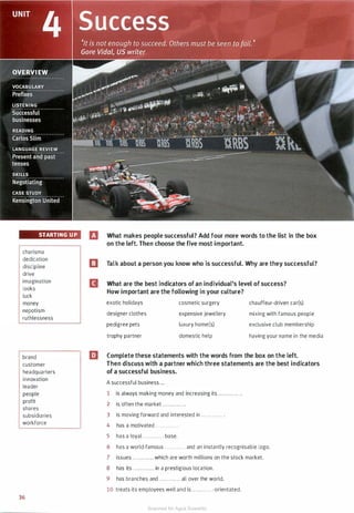 STARTING UP
charisma
dedication
discipline
drive
imagination
looks
luck
money
nepotism
ruthlessness
brand
customer
headquarters
innovation
leader
people
profit
shares
subsidiaries
workforce
36
IJ What makes people successful? Add four more words to the list in the box
on the left. Then choose the five most important.
El Talk about a person you know who is successful. Why are they successful?
II What are the best indicators of an individual's level of success?
How important are the following in your culture?
exotic holidays
designer clothes
pedigree pets
trophy partner
cosmetic surgery
expensive jewellery
luxury home(s)
domestic help
chauffeur-driven car(s)
mixing with famous people
exclusive club membership
having your name in the media
EJ Complete these statements with the words from the box on the left.
Then discuss with a partner which three statements are the best indicators
of a successful business.
A successful business ...
1 is always making money and increasing its . . . . . . . . . . . . .
2 is often the market ............ .
3 is moving forward and interested in ............ .
4 has a motivated ............ .
5 has a loyal ............ base.
6 has a world-famous ............ and an instantly recognisable logo.
7 issues ............ which are worth millions on the stock market.
8 has its . . . . . . . . .... in a prestigious location.
9 has branches and ............ all over the world.
10 treats its employees well and is ............-orientated.
Scanned for Agus Suwanto
 