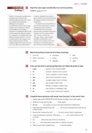 UNIT 4 H SUCCESS
Read this news report and identify nine common prefixes.
EXAMPLE: multinational
Rabbit, the successful mobile phone
company, has renamed itself
ChirChat Media as part of its effort
to establish itself worldwide.
Although some industry
commentators see the name change
as risky and an indication of their
overconfidence, the company
continues to outperform all its rivals
in the competitive telecoms market.
In a statement, co-founder and CEO
Markus Danton said that it was an
exciting time for the company and
that its achievements had been
underestimated in the past. He went
on ro say, 'We are an ultramodern
company taking the next logical
step ro achieve our aim of becoming
the leading company in the sector
worldwide.'
He denied reports of problems in
the recently entered Asian markets,
claiming journalists had been
misinformed. His ex-business
partner Darius Schnell, who left the
company less than three months
ago, was nor available for
comment. Many experts feel Mr
Schnell's contributions ro the
success of the company have been
devalued in recent press reports
since his hasty exit last November.
I] Match the prefixes in Exercise A to these meanings.
1 too much
2 better / more than
3 badly
4 extremely
5 former
6 opposite
7 with
8 too little
9 again
D Cross out the word in each group that does not follow the prefix in bold.
1 under perform I rate I charge I j7fflftf
2 co producer I worker I boss I author
3 re launch I engineer / locate I decide
4 over spend I lose I estimate I supply
5 mis manage I judge I look I calculate
6 out win I produce I bid I class
7 ultra efficient / cautious / modern I big
8 ex boss I director I employee I staff
9 de merge I grow I nationalise I regulate
liJ Complete these sentences with words from Exercise C in the correct form.
1 Several sales staff.<:'.'l�.err.e.rfr.r�. ��. last year and didn't meet their targets.
2 Smith and Turner were the two . . . . . . . . . . . . of the report.
3 We will . . . . . . . . . . . . our product as soon as we have finished the modifications.
4 Sales were very disappointing. We . . . . . . . . . . . . the number of people who would buy our
product in Asia.
5 Because the company has been . . . . . . . . . . . . for years, we are close to bankruptcy.
6 It was an expensive acquisition. They had to . . . . . . . . . . . . their rivals to take over the
company.
7 Our . . . . . . . . . . . . factory has state-of-the-art machinery.
8 My . . . . . . . . . . . . was impossible to work with, so I left the company.
9 There is much more competition in . . . . . . . . . . . . financial markets.
37
Scanned for Agus Suwanto
 