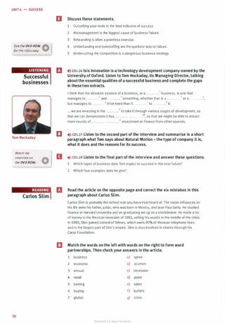 UNIT 4 H SUCCESS
See the DVD-ROM �
for the i-Glossory. W
Successful
businesses
Tom Hockaday
Watch the
interview on
the DVD-ROM.
38
II Discuss these statements.
1 Outselling your rivals is the best indicator of success.
2 Mismanagement is the biggest cause of business failure.
3 Rebranding is often a pointless exercise.
4 Underfunding and overstaffing are the quickest way to failure.
5 Undercutting the competition is a dangerous business strategy.
IJ �>» CD1.26 Isis Innovation is a technology development company owned by the
University of Oxford. Listen to Tom Hockaday, its Managing Director, talking
aboutthe essential qualities of a successful business and complete the gaps
in these two extracts.
I think that the absolute essence of a business, or a . . .. .. ..... .1 business, is one that
manages to . . . . . . .. . . . .2 and . . . . . . . . . . ..3 something, whether that is a . . .. . .. . .. . . • or a . . . . . . . . . . . .5,
but manages to . . . . .. . .. . . .6 it for more than it . . . . . . . . . . . .7 to . . . . . . . . . . . .8 it.
... we are investing in the . .. . .. . . . . . .9 to take it through various stages of development, so
that we can demonstrate it has . . . .. . . ..... . . . . . . . . . . . .10, so that we might be able to attract
more rounds of. ....... . .. . . .. .... .... .11 investment or finance from other sources.
m �)» CD1.27 Listen to the second part of the interview and summarise in a short
paragraph what Tom says about Natural Motion - the type of company it is,
what it does and the reasons for its success.
II �>» co1.2s Listen to the final part of the interview and answer these questions.
1 Which types of business does Tom expect to succeed in the near future?
m
2 Which four examples does he give?
Read the article on the opposite page and correct the six mistakes in this
paragraph about Carlos Slim.
Carlos Slim is probably the richest man you have ever heard of. The major influences on
his life were his father, Julian, who was born in Mexico, and Jean Paul Getty. He studied
finance at Harvard University and on graduating set up as a stockbroker. He made a lot
of money in the Mexican recession of 1982, selling his assets in the middle of the crisis.
In 1990, Slim gained control ofTelmex, which owns 90% of Mexican telephone lines
and is the largest part of Slim's empire. Slim is also involved in charity through his
Carso Foundation.
Match the words on the left with words on the right to form word
partnerships. Then check your answers in the article.
1 business a) spree
2 economic b) acumen
3 annual c) recession
4 retail d) point
5 turning e) sales
6 buying f) outlets
7 global g) crisis
Scanned for Agus Suwanto
 