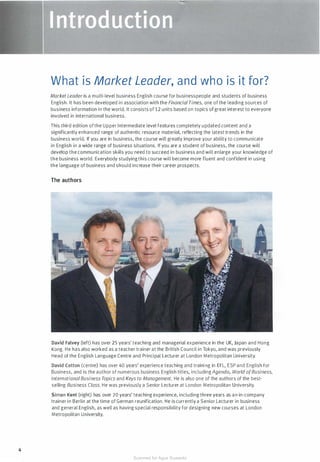 4
What is Market Leader, and who is it for?
Market Leader is a multi-level business English course for businesspeople and students of business
English. It has been developed in association with the Financial Times, one of the leading sources of
business information in the world. It consists of12 units based on topics ofgreat interest to everyone
involved in international business.
This third edition ofthe Upper Intermediate level features completely updated content and a
significantly enhanced range of authentic resource material, reflecting the latest trends in the
business world. If you are in business, the course will greatly improve your ability to communicate
in English in a wide range of business situations. If you are a student of business, the course will
develop the communication skills you need to succeed in business and will enlarge your knowledge of
the business world. Everybody studying this course will become more fluent and confident in using
the language of business and should increase their career prospects.
The authors
David Falvey (left) has over 25 years' teaching and managerial experience in the UK, Japan and Hong
Kong. He has also worked as a teacher trainer at the British Council in Tokyo, and was previously
Head of the English Language Centre and Principal Lecturer at London Metropolitan University.
David Cotton (centre) has over 40 years' experience teaching and training in EFL, ESP and English for
Business, and is the author of numerous business English titles, including Agenda, World ofBusiness,
InternationalBusiness Topics and Keys to Management. He is also one of the authors of the best­
selling Business Class. He was previously a Senior Lecturer at London Metropolitan University.
Simon Kent (right) has over 20 years' teaching experience, including three years as an in-company
trainer in Berlin at the time of German reunification. He is currently a Senior Lecturer in business
and general English, as well as having special responsibility for designing new courses at London
Metropolitan University.
Scanned for Agus Suwanto
 