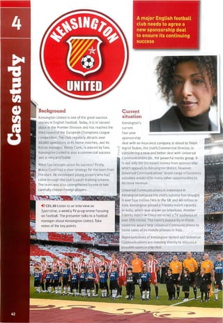 Kensington United is one of the great success
stories in English football. Today, it is in second
place in the Premier Division and has reached the
third round of the European Champions League
competition. The club regularly attracts over
40,000 spectators at its home matches, and its
Italian manager, Marco Conti, is adored by fans.
Kensington United is also a commercial success
and is very profitable.
What has brought about its success? Firstly,
Marco Conti had a clear strategy for the team from
the start. He developed young players who had
� come through the club's youth training scheme.
The team was also strengthened by one or two
carefully chosen foreign players.
�>» CDl.30 Listen to an interview on
Sportsline, a weekly TV programme focusing
on football. The presenter talks to a football
manager about Kensington United. Take
notes of the key points.
Current
situation
Kensington's
current
four-year
sponsorship
deal with an insurance company is about to finish.
Ingrid Tauber, the club's Commercial Director, is
-.. considering a new and better deal with Universal
Communications pie, the powerful media group. It
is not only the increased money from sponsorship
which appeals to Kensington United, however.
Universal Communications' broad range of business
activities would offer many other opportunities to
increase revenue.
Universal Communications is interested in
Kensington because the club's success has brought
it over four million fans in the UK and 40 million in
Asia. Kensington played a friendly match recently
in India, which was shown on television. Another
' friendly match in China attracted a TV audience of
over 250 million. The team's popularity in those
countries would help Universal Communications to
boost sales ofits mobile phones in Asia.
Representatives of Kensington United and Universal
Communications are meeting shortly to discuss a
possible sponsorship deal.
Scanned for Agus Suwanto
 